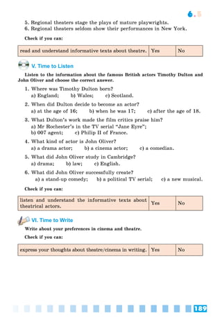 189
6.5
5. Regional theaters stage the plays of mature playwrights.
6. Regional theaters seldom show their performances in New York.
Check if you can:
read and understand informative texts about theatre. Yes No
V. Time to Listen
Listen to the information about the famous British actors Timothy Dulton and
John Oliver and choose the correct answer.
1. Where was Timothy Dulton born?
a) England; b) Wales; c) Scotland.
2. When did Dulton decide to become an actor?
a) at the age of 16; b) when he was 17; c) after the age of 18.
3. What Dulton’s work made the film critics praise him?
a) Mr Rochester’s in the TV serial “Jane Eyre”;
b) 007 agent; c) Philip II of France.
4. What kind of actor is John Oliver?
a) a drama actor; b) a cinema actor; c) a comedian.
5. What did John Oliver study in Cambridge?
a) drama; b) law; c) English.
6. What did John Oliver successfully create?
a) a stand-up comedy; b) a political TV serial; c) a new musical.
Check if you can:
listen and understand the informative texts about
theatrical actors.
Yes No
VI. Time to Write
Write about your preferences in cinema and theatre.
Check if you can:
express your thoughts about theatre/cinema in writing. Yes No
 