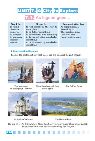 190
UNIT 7. A City to Explore
7.1. As legend goes…
Word Box
to found
chronicle
immortal
to conquer
to announce
disciple
restore
Phrase Box
to tell somebody the way to
some place
to be full of something
to be connected with something
to be named after somebody/
something
to be impressed by somebody/
something
Communication Box
As legend goes, …
According to…
That reminds me…
Look out here!
I can’t wait to see…
I. Conversation Warm-up
Look at the photos and say what places can tell us about the past of Kyiv.
The monument
to Volodymyr the Great
Three brothers and their
sister Lybid
The Golden Gates
St Andrew’s Church The Dnipro River
E x a m p l e: As legend goes, there lived three brothers and their sister Lybid.
They founded a town on the hills along the Dnipro.
 