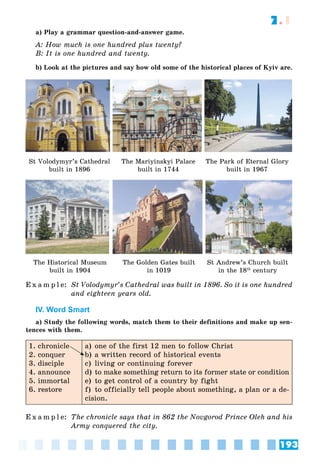193
7.1
a) Play a grammar question-and-answer game.
A: How much is one hundred plus twenty?
B: It is one hundred and twenty.
b) Look at the pictures and say how old some of the historical places of Kyiv are.
St Volodymyr’s Cathedral
built in 1896
The Mariyinskyi Palace
built in 1744
The Park of Eternal Glory
built in 1967
The Historical Museum
built in 1904
The Golden Gates built
in 1019
St Andrew’s Church built
in the 18th
century
E x a m p l e: St Volodymyr’s Cathedral was built in 1896. So it is one hundred
and eighteen years old.
IV. Word Smart
a) Study the following words, match them to their definitions and make up sen-
tences with them.
1. chronicle
2. conquer
3. disciple
4. announce
5. immortal
6. restore
a) one of the first 12 men to follow Christ
b) a written record of historical events
c) living or continuing forever
d) to make something return to its former state or condition
e) to get control of a country by fight
f) to officially tell people about something, a plan or a de-
cision.
E x a m p l e: The chronicle says that in 862 the Novgorod Prince Oleh and his
Army conquered the city.
 