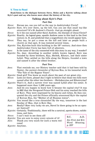 195
7.1
V. Time to Read
Read/listen to the dialogue between Steve, Helen and a Kyivite talking about
Kyiv’s past and say who knows more about the history of the city.
Talking about Kyiv’s Past
Part One
Steve: Excuse me, can you tell us the way to Andriyivskyi Uzviz?
Kyivite: Sure. It’s over there, up the hill. Can you see that small toy-like
structure? It’s St Andrew’s Church. Just go straight ahead.
Steve: Is it the one named after Saint Andrew, the disciple of Jesus Christ?
Kyivite: Exactly. As legend goes, apostle Andrew came to this land in the first
century A. D. and predicted that a magnificent city would appear here.
Steve: They say, he put a cross on the hill and later on people built a
church on that spot. It was restored several times.
Kyivite: Yes, Kyivites built this building in the 18th
century. And since then
Andriyivskyi Uzviz has been full of admirers.
Ann: Is the name of the city connected with this story in any way, I wonder?
Kyivite: No, dear. According to another widely known legend, Kyiv was
founded by three brothers, Kyy, Shchek, Khoryv, and their sister
Lybid. They settled on the hills along the Dnipro, founded a town
and named it after the eldest brother.
Part Two
Ann: That reminds me, our History teacher said that it had been told by
Nestor, the ancient chronicler of Kyivan Rus, in his immortal work
“The Tale of the Bygone Years”.
Kyivite: Good girl! You know so much about the past of our great city.
Steve: Look out there, please! Am I right to believe that those two hills were
named after the other two brothers – Shchekavytsa and Khorevytsa?
Kyivite: That’s it. And a narrow river was named Lybid after the sister. It
happened more than 1,500 years ago.
Ann: And do you happen to know how it became the capital city? It was
in 862 that the Novgorod Prince Oleh and his army reached the hills
of Kyiv. They were impressed by its beauty and riches. So they con-
quered the city and the Prince officially announced Kyiv the capital
of Kyivan Rus, the “Mother of all Russian towns”.
Kyivite: You sound like a true chronicler! By the way, tomorrow is the last
Sunday of May, that is Kyiv Day.
Ann: Really? How very lucky we are, Steve! Is there going to be an open-
air festival?
Kyivite: Certainly. Traditionally, there will be a carnival, sports shows, exhibi-
tions, and fairs.
Steve: I can’t wait to see them all!
Kyivite: You are sure to enjoy every minute of it!
Ann: Thank you very much for such a warm wel-
come!
Kyivite: Anytime.
B.C. A.D.
See First Aid Kit:
Word Meaning,
p. 227
 
