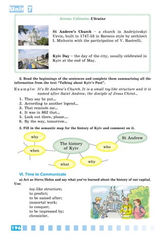 196
Unit 7
Across Cultures: Ukraine
St Andrew’s Church – a church in Andriyivskyi
Uzviz, built in 1747-53 in Barocco style by architect
I. Michurin with the participation of V. Rastrelli.
Kyiv Day – the day of the city, usually celebrated in
Kyiv at the end of May.
2. Read the beginnings of the sentences and complete them summarizing all the
information from the text “Talking about Kyiv’s Past”.
E x a m p l e: It’s St Andrew’s Church. It is a small toy-like structure and it is
named after Saint Andrew, the disciple of Jesus Christ…
1. They say he put…
2. According to another legend…
3. That reminds me…
4. It was in 862 that…
5. Look out there, please….
6. By the way, tomorrow…
3. Fill in the semantic map for the history of Kyiv and comment on it.
The history
of Kyiv
why
who
why
what
when
St Andrew
VI. Time to Communicate
a) Act as Steve/Helen and say what you’ve learned about the history of our capital.
Use:
toy-like structure;
to predict;
to be named after;
immortal work;
to conquer;
to be impressed by;
chronicler.
 