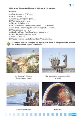 197
7.1
b) In pairs, discuss the history of Kyiv as in the pattern.
Pattern:
A. Can you see … ? It’s … .
B. Is it the one … ?
A. Exactly, As legend goes … .
B. They say, he put … .
A. Right. Kyivites … .
B. Is the name of the city connected … , I wonder?
A. No, dear. According to another legend… . They … .
B. That reminds me, … .
A. Good girl/boy! And look here, please … .
B. And do you happen to know …?
A. Sure. It was in … .
B. Thank you for the information. You sound … .
c) Imagine you are an expert on Kyiv’s past. Look at the photos and present
the history of our capital to the class.
St Andrew’s Church
Andriyivskyi Uzviz
The Monument to the founders
of Kyiv
Prince Volodymyr Kyiv Day
 