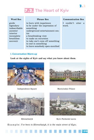 199
7.2
7.2. The Heart of Kyiv
Word Box
guide
legendary
indescribable
ancestor
interior
incomplete
breathless
souvenir
Phrase Box
to burn with impatience
to be under the impression of
something
underground entertainment cen-
tre
a breathtaking view
to make an excursion
to take one’s eyes off something
to end in something
to leave somebody open-mouthed
Communication Box
I couldn’t utter a
word.
I. Conversation Warm-up
Look at the sights of Kyiv and say what you know about them.
Independence Square Mariyinskyi Palace
Khreschatyk Kyiv Pechersk Lavra
E x a m p l e: I’ve been to Khreschatyk, it is the main street of Kyiv.
 