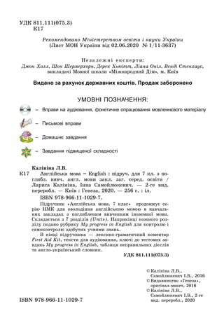 ÓÄÊ 811.111(075.3)
Ê17Ê17
© Êàëіíіíà Ë.Â.,
Ñàìîéëþêåâè÷ І.Â., 2016
© Âèäàâíèöòâî «Ãåíåçà»,
îðèãіíàë-ìàêåò, 2016
© Êàëіíіíà Ë.Â.,
Ñàìîéëþêåâè÷ І.Â., 2-ãå
âèä. ïåðåðîáë., 2020âèä. ïåðåðîáë., 2020ISBN 978 966 11 1029 7ISBN 978-966-11-1029-7
Ðåêîìåíäîâàíî Ìіíіñòåðñòâîì îñâіòè і íàóêè Óêðàїíè
(Ëèñò ÌÎÍ Óêðàїíè âіä 02.06.2020 № 1/11-3637)
Ê17
Êàëіíіíà Ë.Â.
Àíãëіéñüêà ìîâà = English : ïіäðó÷. äëÿ 7 êë. ç ïî-
ãëèáë. âèâ÷. àíãë. ìîâè çàêë. çàã. ñåðåä. îñâіòè /
Ëàðèñà Êàëіíіíà, Іííà Ñàìîéëþêåâè÷. — 2-ãå âèä.
ïåðåðîáë. — Êèїâ : Ãåíåçà, 2020. — 256 ñ. : іë.
ISBN 978-966-11-1029-7.
Ïіäðó÷íèê «Àíãëіéñüêà ìîâà. 7 êëàñ» ïðîäîâæóє ñå-
ðіþ ÍÌÊ äëÿ îâîëîäіííÿ àíãëіéñüêîþ ìîâîþ â íàâ÷àëü-
íèõ çàêëàäàõ ç ïîãëèáëåíèì âèâ÷åííÿì іíîçåìíîї ìîâè.
Cêëàäàєòüñÿ ç 7 ðîçäіëіâ (Units). Íàïðèêіíöі êîæíîãî ðîç-
äіëó ïîäàíî ðóáðèêó My progress in English äëÿ êîíòðîëþ і
ñàìîêîíòðîëþ çäîáóòèõ ó÷íÿìè çíàíü.
Â êіíöі ïіäðó÷íèêà — ëåêñèêî-ãðàìàòè÷íèé êîìåíòàð
First Aid Kit, òåêñòè äëÿ àóäіþâàííÿ, êëþ÷і äî òåñòîâèõ çà-
âäàíü My progress in English, òàáëèöÿ íåïðàâèëüíèõ äієñëіâ
òà àíãëî-óêðàїíñüêèé ñëîâíèê.
ÓÄÊ 811.111(075.3)
УМОВНІ ПОЗНАЧЕННЯ:
– Вправи на аудіювання, фонетичне опрацювання мовленнєвого матеріалу
– Письмові вправи
– Домашнє завдання
– Завдання підвищеної складності
Íå ç à ëå æ í і åêñïåð ò è:
Äæîí Õîëë, Øîí Øåðìåðõîðí, Äåðåê Õüþіòò, Ëіàíà Îíіë, Âåíäі Ñòåíõàóñ,
âèêëàäà÷і Ìîâíîї øêîëè «Ìіæíàðîäíèé Äіì», ì. Êèїâ
Видано за рахунок державних коштів. Продаж заборонено
 
