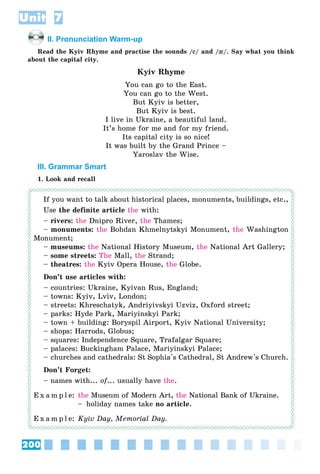200
Unit 7
II. Pronunciation Warm-up
Read the Kyiv Rhyme and practise the sounds /ee/ and /{{/. Say what you think
about the capital city.
Kyiv Rhyme
You can go to the East.
You can go to the West.
But Kyiv is better,
But Kyiv is best.
I live in Ukraine, a beautiful land.
It’s home for me and for my friend.
Its capital city is so nice!
It was built by the Grand Prince –
Yaroslav the Wise.
III. Grammar Smart
1. Look and recall
If you want to talk about historical places, monuments, buildings, etc.,
Use the definite article the with:
– rivers: the Dnipro River, the Thames;
– monuments: the Bohdan Khmelnytskyi Monument, the Washington
Monument;
– museums: the National History Museum, the National Art Gallery;
– some streets: The Mall, the Strand;
– theatres: the Kyiv Opera House, the Globe.
Don’t use articles with:
– countries: Ukraine, Kyivan Rus, England;
– towns: Kyiv, Lviv, London;
– streets: Khreschatyk, Andriyivskyi Uzviz, Oxford street;
– parks: Hyde Park, Mariyinskyi Park;
– town + building: Boryspil Airport, Kyiv National University;
– shops: Harrods, Globus;
– squares: Independence Square, Trafalgar Square;
– palaces: Buckingham Palace, Mariyinskyi Palace;
– churches and cathedrals: St Sophia's Cathedral, St Andrew's Church.
Don’t Forget:
– names with... of... usually have the.
E x a m p l e: the Museum of Modern Art, the National Bank of Ukraine.
– holiday names take no article.
E x a m p l e: Kyiv Day, Memorial Day.
 
