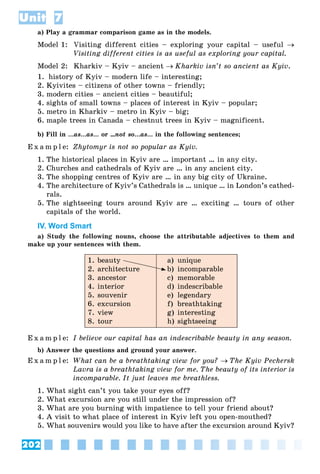 202
Unit 7
a) Play a grammar comparison game as in the models.
Model 1: Visiting different cities – exploring your capital – useful 
Visiting different cities is as useful as exploring your capital.
Model 2: Kharkiv – Kyiv – ancient Kharkiv isn’t so ancient as Kyiv.
1. history of Kyiv – modern life – interesting;
2. Kyivites – citizens of other towns – friendly;
3. modern cities – ancient cities – beautiful;
4. sights of small towns – places of interest in Kyiv – popular;
5. metro in Kharkiv – metro in Kyiv – big;
6. maple trees in Canada – chestnut trees in Kyiv – magnificent.
b) Fill in …as…as… or …not so…as… in the following sentences;
E x a m p l e: Zhytomyr is not so popular as Kyiv.
1. The historical places in Kyiv are … important … in any city.
2. Churches and cathedrals of Kyiv are … in any ancient city.
3. The shopping centres of Kyiv are … in any big city of Ukraine.
4. The architecture of Kyiv’s Cathedrals is … unique … in London’s cathed-
rals.
5. The sightseeing tours around Kyiv are … exciting … tours of other
capitals of the world.
IV. Word Smart
a) Study the following nouns, choose the attributable adjectives to them and
make up your sentences with them.
1. beauty
2. architecture
3. ancestor
4. interior
5. souvenir
6. excursion
7. view
8. tour
a) unique
b) incomparable
c) memorable
d) indescribable
e) legendary
f) breathtaking
g) interesting
h) sightseeing
E x a m p l e: I believe our capital has an indescribable beauty in any season.
b) Answer the questions and ground your answer.
E x a m p l e: What can be a breathtaking view for you? The Kyiv Pechersk
Lavra is a breathtaking view for me. The beauty of its interior is
incomparable. It just leaves me breathless.
1. What sight can’t you take your eyes off?
2. What excursion are you still under the impression of?
3. What are you burning with impatience to tell your friend about?
4. A visit to what place of interest in Kyiv left you open-mouthed?
5. What souvenirs would you like to have after the excursion around Kyiv?
 