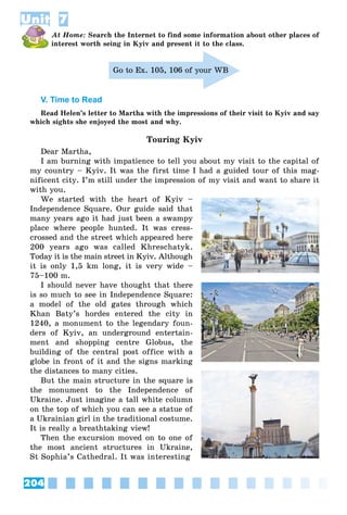 204
Unit 7
At Home: Search the Internet to find some information about other places of
interest worth seing in Kyiv and present it to the class.
Go to Ex. 105, 106 of your WB
V. Time to Read
Read Helen’s letter to Martha with the impressions of their visit to Kyiv and say
which sights she enjoyed the most and why.
Touring Kyiv
Dear Martha,
I am burning with impatience to tell you about my visit to the capital of
my country – Kyiv. It was the first time I had a guided tour of this mag-
nificent city. I’m still under the impression of my visit and want to share it
with you.
We started with the heart of Kyiv –
Independence Square. Our guide said that
many years ago it had just been a swampy
place where people hunted. It was cress-
crossed and the street which appeared here
200 years ago was called Khreschatyk.
Today it is the main street in Kyiv. Although
it is only 1,5 km long, it is very wide –
75–100 m.
I should never have thought that there
is so much to see in Independence Square:
a model of the old gates through which
Khan Baty’s hordes entered the city in
1240, a monument to the legendary foun-
ders of Kyiv, an underground entertain-
ment and shopping centre Globus, the
building of the central post office with a
globe in front of it and the signs marking
the distances to many cities.
But the main structure in the square is
the monument to the Independence of
Ukraine. Just imagine a tall white column
on the top of which you can see a statue of
a Ukrainian girl in the traditional costume.
It is really a breathtaking view!
Then the excursion moved on to one of
the most ancient structures in Ukraine,
St Sophia’s Cathedral. It was interesting
UUUUnnnnnnnnnnnnnnnnnnnnnnnnnnnnnnnnnnnnnnnnnnnnnnnnnnnnnnnnnnnnnnnnnniiit
 