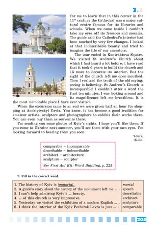 205
7.2
for me to learn that in this center in the
11th
century the Cathedral was a major cul-
tural centre famous for its libraries and
schools. When we came inside I couldn’t
take my eyes off its frescoes and mosaics.
The guide said the Cathedral’s interior had
been touched by very few changes. I looked
at that indescribable beauty and tried to
imagine the life of our ancestors.
The tour ended in Kontraktova Square.
We visited St Andrew’s Church about
which I had heard a lot before. I have read
that it took 6 years to build the church and
15 more to decorate its interior. But the
sight of the church left me open-mouthed.
Then I realized the truth of the old saying:
seeing is believing. St Andrew’s Church is
incomparable! I couldn’t utter a word the
first ten minutes. I was looking around and
its magnificence left me breathless. It is
the most memorable place I have ever visited.
When the excursion came to an end we were given half an hour for shop-
ping at Andriyivskyi Uzviz. You know, it has become a good tradition for
amateur artists, sculptors and photographers to exhibit their works there.
You can even buy them as souvenirs there.
I’m sending you some photos of Kyiv’s sights. I hope you’ll like them. If
you come to Ukraine next summer, you’ll see them with your own eyes. I’m
looking forward to hearing from you soon.
Yours,
Helen.
comparable – incomparable
describable – indescribable
architect – architecture
sculpture – sculptor
See First Aid Kit: Word Building, p. 225
2. Fill in the correct word.
1. The history of Kyiv is immortal.
2. A guide’s story about the history of the monument left me … .
3. I can’t help admiring Kyiv’s … beauty.
4. … of this church is very impressive.
5. Yesterday we visited the exhibition of a modern English … .
6. I think the interior of the Kyiv Pechersk Lavra is just … .
mortal
speech
describable
architect
sculpture
comparable
 