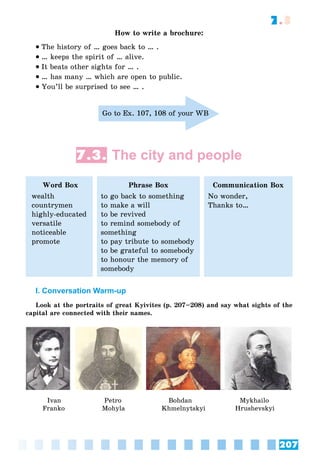 207
7.3
How to write a brochure:
 The history of … goes back to … .
 … keeps the spirit of … alive.
 It beats other sights for … .
 … has many … which are open to public.
 You’ll be surprised to see … .
Go to Ex. 107, 108 of your WB
7.3. The city and people
Word Box
wealth
countrymen
highly-educated
versatile
noticeable
promote
Phrase Box
to go back to something
to make a will
to be revived
to remind somebody of
something
to pay tribute to somebody
to be grateful to somebody
to honour the memory of
somebody
Communication Box
No wonder,
Thanks to…
I. Conversation Warm-up
Look at the portraits of great Kyivites (p. 207–208) and say what sights of the
capital are connected with their names.
Ivan
Franko
Petro
Mohyla
Bohdan
Khmelnytskyi
Mykhailo
Hrushevskyi
 