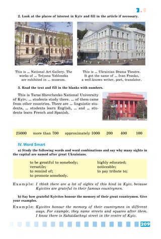 209
7.3
2. Look at the places of interest in Kyiv and fill in the article if necessary.
This is … National Art Gallery. The
works of … Tetyana Yablonska
are exhibited in … museum.
This is … Ukrainian Drama Theatre.
It got the name of … Ivan Franko,
a well-known writer, poet, translator.
3. Read the text and fill in the blanks with numbers.
This is Taras Shevchenko National University
of Kyiv. … students study there. … of them came
from other countries. There are … linguistic stu-
dents, … students learn English, … and … stu-
dents learn French and Spanish.
25000 more than 700 approximately 1000 200 400 100
IV. Word Smart
a) Study the following words and word combinations and say why many sights in
the capital are named after great Ukrainians.
to be greatful to somebody; highly educated;
versatile; noticeable;
to remind of; to pay tribute to;
to promote somebody.
E x a m p l e: I think there are a lot of sights of this kind in Kyiv, because
Kyivites are grateful to their famous countrymen.
b) Say how grateful Kyivites honour the memory of their great countrymen. Give
your examples.
E x a m p l e: Kyivites honour the memory of their countrymen in different
ways. For example, they name streets and squares after them.
I know there is Sahaidachnyi street in the centre of Kyiv.
 