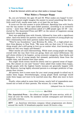 21
1.3
V. Time to Read
1. Read the Internet article and say what makes a teenager happy.
What Makes a Teenager Happy
So, you are between the ages 13 and 19. What makes you happy? A wor-
ried, weary parent might imagine the answer to sound something like this: a
little rock’n’roll, maybe some cash, or at least the car keys.
It turns out the real answer is quite different. Spending time with family
was the top answer to that open-ended question, according to an extensive
survey – more than 100 questions asked of 1,280 people ages 13–19 – con-
ducted by The Associated Press and MTV on the nature of happiness among
America’s young people.
Next was spending time with friends, followed by time with a significant
other. And even better for parents: nearly three-quarters of young people say
their relationship with their parents makes them happy.
“They’re my foundation,” says Kristina St. John, 17, a high-school stu-
dent from Queens in New York. “My mom tells me that even if I do some-
thing stupid, she’s still going to love me no matter what. Just knowing that
makes me feel very happy and blessed.”
Other results are more disconcerting. While most young people are happy
overall with the way their lives are going, there are racial differences: the
poll shows whites to be happier, across economic categories, than blacks and
Hispanics. A lot of young people feel stressed, particularly those from the
middle class, and females more than males.
You might think money would be clearly tied to a general sense of happi-
ness. But almost no one said “money” when asked what makes them happy,
though people with the highest family incomes are generally happier with
life. However, having highly educated parents is a stronger predictor of hap-
piness than income.
All parents, here is some more for you: most young people in school say it
makes them happy. Overwhelmingly, young people think marriage would
make them happy and want to be married some day. Most also want to have
kids.
Finally, when asked to name their heroes, nearly half of respondents men-
tioned one or both of their parents. The winner, by a nose: Mom.
(Adapted from the Internet)
Across Cultures: the USA
The Associated Press – the oldest and largest US news service, with of-
fices all over the world. Its members include newspapers and television
and radio stations.
MTV – an American television company whose programmes are shown
around the world. It broadcasts popular music 24 hours a day.
 