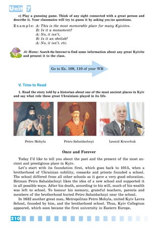 210
Unit 7
c) Play a guessing game. Think of any sight connected with a great person and
describe it. Your classmates will try to guess it by asking yes/no questions.
E x a m p l e: A: This is the most memorable place for many Kyivites.
B: Is it a monument?
A: No, it isn’t,
B: Is it an obelisk?
A: No, it isn’t. etc.
At Home: Search the Internet to find some information about any great Kyivite
and present it to the class.
Go to Ex. 109, 110 of your WB
V. Time to Read
1. Read the story told by a historian about one of the most ancient places in Kyiv
and say what role these great Ukrainians played in its life.
Petro Mohyla Petro Sahaidachnyi Leonid Kravchuk
Once and Forever
Today I’d like to tell you about the past and the present of the most an-
cient and prestigious place in Kyiv.
Let’s start with its foundation first, which goes back to 1015, when a
brotherhood of Ukrainian nobility, cossacks and priests founded a school.
The school differed from all other schools as it gave a very good education.
Hetman Petro Sahaidachnyi likes the idea of a new school and supported it
in all possible ways. After his death, according to his will, much of his wealth
was left to school. To honour his memory, grateful teachers, parents and
members of the brotherhood buried Petro Sahaidachnyi near the school.
In 1632 another great man, Metropolitan Petro Mohyla, united Kyiv Lavra
School, founded by him, and the brotherhood school. Thus, Kyiv Collegium
appeared, which soon became the first university in Eastern Europe.
 