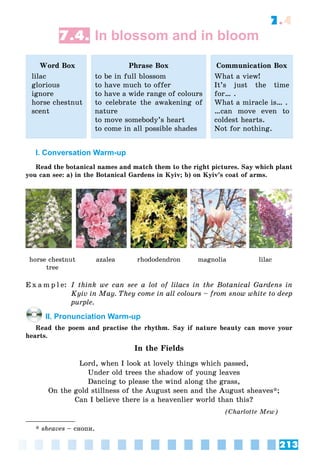 213
7.4
7.4. In blossom and in bloom
Word Box
lilac
glorious
ignore
horse chestnut
scent
Phrase Box
to be in full blossom
to have much to offer
to have a wide range of colours
to celebrate the awakening of
nature
to move somebody’s heart
to come in all possible shades
Communication Box
What a view!
It’s just the time
for… .
What a miracle is… .
…can move even to
coldest hearts.
Not for nothing.
I. Conversation Warm-up
Read the botanical names and match them to the right pictures. Say which plant
you can see: a) in the Botanical Gardens in Kyiv; b) on Kyiv’s coat of arms.
horse chestnut
tree
azalea rhododendron magnolia lilac
E x a m p l e: I think we can see a lot of lilacs in the Botanical Gardens in
Kyiv in May. They come in all colours – from snow white to deep
purple.
II. Pronunciation Warm-up
Read the poem and practise the rhythm. Say if nature beauty can move your
hearts.
In the Fields
Lord, when I look at lovely things which passed,
Under old trees the shadow of young leaves
Dancing to please the wind along the grass,
On the gold stillness of the August seen and the August sheaves*;
Can I believe there is a heavenlier world than this?
(Ñharlotte Mew)
* sheaves – ñíîïè.
 