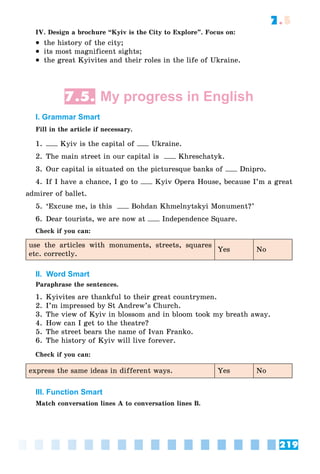 219
7.5
IV. Design a brochure “Kyiv is the City to Explore”. Focus on:
 the history of the city;
 its most magnificent sights;
 the great Kyivites and their roles in the life of Ukraine.
7.5. My progress in English
I. Grammar Smart
Fill in the article if necessary.
1. Kyiv is the capital of Ukraine.
2. The main street in our capital is Khreschatyk.
3. Our capital is situated on the picturesque banks of Dnipro.
4. If I have a chance, I go to Kyiv Opera House, because I’m a great
admirer of ballet.
5. ‘Excuse me, is this Bohdan Khmelnytskyi Monument?’
6. Dear tourists, we are now at Independence Square.
Check if you can:
use the articles with monuments, streets, squares
etc. correctly.
Yes No
II. Word Smart
Paraphrase the sentences.
1. Kyivites are thankful to their great countrymen.
2. I’m impressed by St Andrew’s Church.
3. The view of Kyiv in blossom and in bloom took my breath away.
4. How can I get to the theatre?
5. The street bears the name of Ivan Franko.
6. The history of Kyiv will live forever.
Check if you can:
express the same ideas in different ways. Yes No
III. Function Smart
Match conversation lines A to conversation lines B.
 