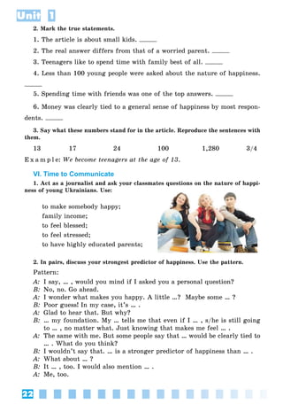 22
Unit 1
2. Mark the true statements.
1. The article is about small kids.
2. The real answer differs from that of a worried parent.
3. Teenagers like to spend time with family best of all.
4. Less than 100 young people were asked about the nature of happiness.
5. Spending time with friends was one of the top answers.
6. Money was clearly tied to a general sense of happiness by most respon-
dents.
3. Say what these numbers stand for in the article. Reproduce the sentences with
them.
13 17 24 100 1,280 3/4
E x a m p l e: We become teenagers at the age of 13.
VI. Time to Communicate
1. Act as a journalist and ask your classmates questions on the nature of happi-
ness of young Ukrainians. Use:
to make somebody happy;
family income;
to feel blessed;
to feel stressed;
to have highly educated parents;
2. In pairs, discuss your strongest predictor of happiness. Use the pattern.
Pattern:
A: I say, … , would you mind if I asked you a personal question?
B: No, no. Go ahead.
A: I wonder what makes you happy. A little …? Maybe some … ?
B: Poor guess! In my case, it’s … .
A: Glad to hear that. But why?
B: … my foundation. My … tells me that even if I … , s/he is still going
to … , no matter what. Just knowing that makes me feel … .
A: The same with me. But some people say that … would be clearly tied to
… . What do you think?
B: I wouldn’t say that. … is a stronger predictor of happiness than … .
A: What about … ?
B: It … , too. I would also mention … .
A: Me, too.
 