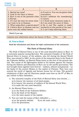220
Unit 7
A B
1. Spring has come!
2. Look at the lilacs in bloom.
3. Kyiv is one of the greenest cities
in Europe.
4. It’s just the time for horse chest-
nut trees to be in blossom.
5. What makes Kyiv a special place?
6. I believe Kyiv in blossom and can
move even the coldest hearts.
a) It sure is. You can see green trees
everywhere.
b) Let’s celebrate the reawakening
of nature.
c) I think horse chestnuts make it.
d) I can smell the scent of lilacs.
e) So it can! The capital is really
wonderful at this period of the year.
f) I can’t help admiring them.
Check if you can:
express your admiration about the beauty of Kyiv. Yes No
III. Time to Read
Read the information and choose the right continuations of the statements.
The Park of Eternal Glory
The Park of Eternal Glory is one of the most beautiful places in Kyiv. It
is extremely popular among Kyivites. The memorial Complex of the Park of
Eternal Glory in honour of the soldiers, who fell during the Second World
War, was erected in 1957. In the centre of the memorial there is the Tomb of
the Unknown Soldier, an Eternal Flame burns at the foot of the granite obe-
lisk. The names of 34 fightingmen killed in the battles against the fascists
during the defence and liberation of Kyiv are on the marble gravestone. The
war brought them together here forever – soldiers, officers and generals – on
the banks of the ancient Dnipro in the capital of Ukraine. They have now
entered the world of legends and become heroes for all time. The grateful
inhabitants of Kyiv and all Ukrainian people come here on the 9th
of May to
pay tribute to Kyiv defenders.
1. The memorial complex of the Park of Eternal Glory was erected … .
a) to honour the memory of all dead people;
b) to honour the memory of soldiers of the Second World War;
c) to make the city more beautiful.
2. An Eternal Flame burns … .
a) at the Tomb of the Unknown Soldier;
b) on the bank of the Dnipro;
c) in the main square of the capital.
3. You can read the names of Kyiv defenders … .
a) on the granite obelisk; b) on the main valley;
c) on the gravestone.
 