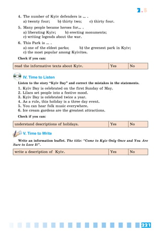221
7.5
4. The number of Kyiv defenders is … .
a) twenty four; b) thirty two; c) thirty four.
5. Many people became heroes for… .
a) liberating Kyiv; b) erecting monuments;
c) writing legends about the war.
6. This Park is … .
a) one of the eldest parks; b) the greenest park in Kyiv;
c) the most popular among Kyivites.
Check if you can:
read the informative texts about Kyiv. Yes No
IV. Time to Listen
Listen to the story “Kyiv Day” and correct the mistakes in the statements.
1. Kyiv Day is celebrated on the first Sunday of May.
2. Lilacs set people into a festive mood.
3. Kyiv Day is celebrated twice a year.
4. As a rule, this holiday is a three day event.
5. You can hear folk music everywhere.
6. Ice cream gardens are the greatest attractions.
Check if you can:
understand descriptions of holidays. Yes No
V. Time to Write
Write an information leaflet. The title: “Come to Kyiv Only Once and You Are
Sure to Love It”.
write a description of Kyiv. Yes No
 