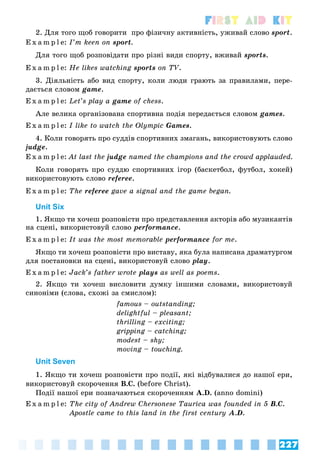 227
First Aid Kit
2. Äëÿ òîãî ùîá ãîâîðèòè ïðî ôіçè÷íó àêòèâíіñòü, óæèâàé ñëîâî sport.
E x a m p l e: I’m keen on sport.
Äëÿ òîãî ùîá ðîçïîâіäàòè ïðî ðіçíі âèäè ñïîðòó, âæèâàé sports.
E x a m p l e: He likes watching sports on TV.
3. Äіÿëüíіñòü àáî âèä ñïîðòó, êîëè ëþäè ãðàþòü çà ïðàâèëàìè, ïåðå-
äàєòüñÿ ñëîâîì game.
E x a m p l e: Let’s play a game of chess.
Àëå âåëèêà îðãàíіçîâàíà ñïîðòèâíà ïîäіÿ ïåðåäàєòüñÿ ñëîâîì games.
E x a m p l e: I like to watch the Olympic Games.
4. Êîëè ãîâîðÿòü ïðî ñóääіâ ñïîðòèâíèõ çìàãàíü, âèêîðèñòîâóþòü ñëîâî
judge.
E x a m p l e: At last the judge named the champions and the crowd applauded.
Êîëè ãîâîðÿòü ïðî ñóääþ ñïîðòèâíèõ іãîð (áàñêåòáîë, ôóòáîë, õîêåé)
âèêîðèñòîâóþòü ñëîâî referee.
E x a m p l e: The referee gave a signal and the game began.
Unit Six
1. ßêùî òè õî÷åø ðîçïîâіñòè ïðî ïðåäñòàâëåííÿ àêòîðіâ àáî ìóçèêàíòіâ
íà ñöåíі, âèêîðèñòîâóé ñëîâî performance.
E x a m p l e: It was the most memorable performance for me.
ßêùî òè õî÷åø ðîçïîâіñòè ïðî âèñòàâó, ÿêà áóëà íàïèñàíà äðàìàòóðãîì
äëÿ ïîñòàíîâêè íà ñöåíі, âèêîðèñòîâóé ñëîâî play.
E x a m p l e: Jack’s father wrote plays as well as poems.
2. ßêùî òè õî÷åø âèñëîâèòè äóìêó іíøèìè ñëîâàìè, âèêîðèñòîâóé
ñèíîíіìè (ñëîâà, ñõîæі çà ñìèñëîì):
famous – outstanding;
delightful – pleasant;
thrilling – exciting;
gripping – catching;
modest – shy;
moving – touching.
Unit Seven
1. ßêùî òè õî÷åø ðîçïîâіñòè ïðî ïîäії, ÿêі âіäáóâàëèñÿ äî íàøîї åðè,
âèêîðèñòîâóé ñêîðî÷åííÿ Â.Ñ. (before Christ).
Ïîäії íàøîї åðè ïîçíà÷àþòüñÿ ñêîðî÷åííÿì A.D. (anno domini)
E x a m p l e: The city of Andrew Chersonese Taurica was founded in 5 B.C.
Apostle came to this land in the first century A.D.
 