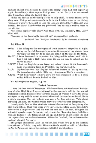 231
AUDIOSCRIPTS
husband should win, because he didn’t like losing. They had cold supper at
eight. Immediately after supper Philip went to bed. Mary Ann undressed
him, kissed him after she tucked him in.
Philip had always led the lonely life of an only child. He made friends with
Mary Ann. Philip was more comfortable in the kitchen than in the dining
room, and whenever he could he took his toys and played there. His aunt was
pleased. She didn’t like disorder and preferred that he should make a mess in
the kitchen.
“He seems happier with Mary Ann than with us, William”, Mrs. Carey
often said.
“Because he has been badly brought up”, answered her husband.
(Adapted from “Philip at Blackstable” by W. Somerset Maugham)
2.4, VII, p. 61
TOM: I fell asleep on the underground train because I stayed up all night
doing my English homework, so when it stopped at my station I ran
through the door not to be late and left it on the seat of the train.
MATT: I know homework is important for doing well in school, and I did it
but I got into a fight with some kid on our way to school and he
threw it away.
BETTY: I lost my English course book, and when I found it the homework
page was missing from it. Probably, my dog chewed it.
BILL: My brother took “my” English homework instead of ‘his’ by mistake.
He is so absent-minded. I’ll bring it tomorrow. That’s a promise.
KATE: What homework? I didn’t know we were supposed to do it. I even
called Bill and he said he had no idea.
2.5. My Progress in English, V, p. 65
Perfect December
It was the first week of December. All the students and teachers of Perrys-
burg Junior High School were gathered in the assembly hall for the annual
oratorical contest. Sponsored by the Ohio League of Women Voters, the event
was open to any middle school student who cared to show his or her skills as
a public speaker. The microphone was yours for five minutes. Talk about
anything you like. The winner would move on to the district competition.
Usually only four or five students entered the contest at Perrysburg Ju-
nior High School. That year there were thirteen, including Jane. You didn’t
have to be a judge to see that she was far and away the best. She gave an
animated speech – a performance, really – entitled “Learning from both Suc-
cess and Failure”. She talked about the ups and downs of her school life and
the impact they had on her character. When she finished, the audience whis-
tled and shouted for more.
The judges proclaimed Jane the winner. She would now go to the district
competition in Toledo, they said. The state finals would be held in Columbus
in April. Again and again the audience whistled and shouted…
 