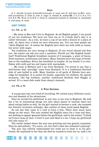 232
Audioscripts
Keys
I. 1. should; 2.must; 3.shouldn’t;4.must; 5. must not; 6. will have to.II.1. your-
self/yourselves; 2. find; 3. owe; 4. sign; 5. attend; 6. makes.III. 1 e; 2 c; 3 a; 4 f;
5 b; 6 d. IV. True: 2; 5; 6.V. 1. first; 2. oratorical contest; 3. thirteen; 4. animated;
5. and away; 6. state.
UNIT THREE
3.1, VII , p. 72
– My name is Ben and I live in England. As all English people, I am proud
of our tea traditions. We have our first tea at 11 o’clock that’s why it is
called ‘elevenses’. As a rule, we have a cup of tea with a biscuit or a piece of
cake. At about four o’clock we have afternoon tea. You can hear people say
‘white English tea’. It means the English have their tea with milk or cream,
but never with sugar.
Tea traditions are very strong in England. If you travel abroad and dine
out, the waiter can ask you such a question: Would you like English break-
fast? Traditional English breakfast consists of 2 sausages, a piece of bacon,
fried tomatoes, mushrooms and beans. Many families have this type of break-
fast at the weekdays. Every day breakfast is simpler. In my family it is corn-
flakes with milk and tea and toasts with marmalade.
– My name is Barbara and I am from Scotland. I’m proud to say that a
well-known dish ‘porridge’ came from Scotland. It is a traditional Scottish
dish of oats boiled in milk. Many families in all parts of Britain have por-
ridge for breakfast. It is useful for health, especially for children. On special
occasions, like big holidays, another traditional Scottish dish Haggis is
served. It’s a meat dish made from sheep’s stomach.
3.4, VII, p. 91
A Wise Decision
A young man was very fond of travelling. He visited many different count-
ries and boasted of his adventures.
Once he invited his girlfriend to join him in his trip to England. He told
her a lot of interesting things not only about places of interest there but
about eating habits as well. As the girl wanted to become a cook, she accepted
her friend’s invitation willingly. But neither of them could speak English.
So one day they came to a café to have a bite. There were many tasty
things on the menu. The man studied the English menu for a time and then,
not wishing to appear ignorant before his girlfriend, said to the waiter: “I think
we’ll have some of that. I tried it once and liked it a lot. I hope my girlfriend
will also enjoy it”.
The waiter looked where the man was pointing and was greatly surprised.
Then he said politely, “I’m sorry, sir, but that’s what the orchestra’s playing”.
The man was awfully embarrassed but tried not to show it to his girl-
friend. He explained to her that the dish he wanted to treat her to, took a lot
 