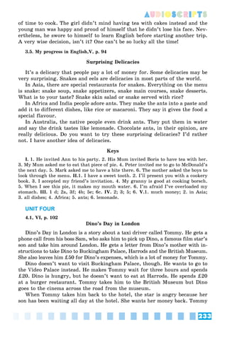 233
AUDIOSCRIPTS
of time to cook. The girl didn’t mind having tea with cakes instead and the
young man was happy and proud of himself that he didn’t lose his face. Nev-
ertheless, he swore to himself to learn English before starting another trip.
A very wise decision, isn’t it? One can’t be so lucky all the time!
3.5. My progress in English,V, p. 94
Surprising Delicacies
It’s a delicacy that people pay a lot of money for. Some delicacies may be
very surprising. Snakes and eels are delicacies in most parts of the world.
In Asia, there are special restaurants for snakes. Everything on the menu
is snake: snake soup, snake appetizers, snake main courses, snake desserts.
What is to your taste? Snake skin salad or snake served with rice?
In Africa and India people adore ants. They make the ants into a paste and
add it to different dishes, like rice or macaroni. They say it gives the food a
special flavour.
In Australia, the native people even drink ants. They put them in water
and say the drink tastes like lemonade. Chocolate ants, in their opinion, are
really delicious. Do you want to try these surprising delicacies? I’d rather
not. I have another idea of delicacies.
Keys
I. 1. He invited Ann to his party. 2. His Mum invited Boris to have tea with her.
3. My Mum asked me to eat that piece of pie. 4. Peter invited me to go to McDonald’s
the next day. 5. Mark asked me to have a bite there. 6. The mother asked the boys to
look through the menu. II.1. I have a sweet tooth. 2. I’ll present you with a cookery
book. 3. I accepted my friend’s invitation. 4. My granny is good at cooking borsch.
5. When I see this pie, it makes my mouth water. 6. I’m afraid I’ve overloaded my
stomach. III. 1 d; 2a, 3f; 4b; 5e; 6c. IV. 2; 3; 5; 6. V.1. much money; 2. in Asia;
3. all dishes; 4. Africa; 5. ants; 6. lemonade.
UNIT FOUR
4.1, VI, p. 102
Dino’s Day in London
Dino’s Day in London is a story about a taxi driver called Tommy. He gets a
phone call from his boss Sam, who asks him to pick up Dino, a famous film star’s
son and take him around London. He gets a letter from Dino’s mother with in-
structions to take Dino to Buckingham Palace, Harrods and the British Museum.
She also leaves him ‡50 for Dino’s expenses, which is a lot of money for Tommy.
Dino doesn’t want to visit Buckingham Palace, though. He wants to go to
the Video Palace instead. He makes Tommy wait for three hours and spends
‡20. Dino is hungry, but he doesn’t want to eat at Harrods. He spends ‡20
at a burger restaurant. Tommy takes him to the British Museum but Dino
goes to the cinema across the road from the museum.
When Tommy takes him back to the hotel, the star is angry because her
son has been waiting all day at the hotel. She wants her money back. Tommy
 