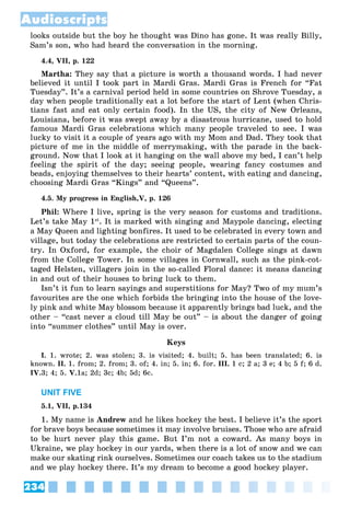 234
Audioscripts
looks outside but the boy he thought was Dino has gone. It was really Billy,
Sam’s son, who had heard the conversation in the morning.
4.4, VII, p. 122
Martha: They say that a picture is worth a thousand words. I had never
believed it until I took part in Mardi Gras. Mardi Gras is French for “Fat
Tuesday”. It’s a carnival period held in some countries on Shrove Tuesday, a
day when people traditionally eat a lot before the start of Lent (when Chris-
tians fast and eat only certain food). In the US, the city of New Orleans,
Louisiana, before it was swept away by a disastrous hurricane, used to hold
famous Mardi Gras celebrations which many people traveled to see. I was
lucky to visit it a couple of years ago with my Mom and Dad. They took that
picture of me in the middle of merrymaking, with the parade in the back-
ground. Now that I look at it hanging on the wall above my bed, I can’t help
feeling the spirit of the day; seeing people, wearing fancy costumes and
beads, enjoying themselves to their hearts’ content, with eating and dancing,
choosing Mardi Gras “Kings” and “Queens”.
4.5. My progress in English,V, p. 126
Phil: Where I live, spring is the very season for customs and traditions.
Let’s take May 1st
. It is marked with singing and Maypole dancing, electing
a May Queen and lighting bonfires. It used to be celebrated in every town and
village, but today the celebrations are restricted to certain parts of the coun-
try. In Oxford, for example, the choir of Magdalen College sings at dawn
from the College Tower. In some villages in Cornwall, such as the pink-cot-
taged Helsten, villagers join in the so-called Floral dance: it means dancing
in and out of their houses to bring luck to them.
Isn’t it fun to learn sayings and superstitions for May? Two of my mum’s
favourites are the one which forbids the bringing into the house of the love-
ly pink and white May blossom because it apparently brings bad luck, and the
other – “cast never a cloud till May be out” – is about the danger of going
into “summer clothes” until May is over.
Keys
I. 1. wrote; 2. was stolen; 3. is visited; 4. built; 5. has been translated; 6. is
known. II. 1. from; 2. from; 3. of; 4. in; 5. in; 6. for. III. 1 c; 2 a; 3 e; 4 b; 5 f; 6 d.
IV.3; 4; 5. V.1a; 2d; 3c; 4b; 5d; 6c.
UNIT FIVE
5.1, VII, p.134
1. My name is Andrew and he likes hockey the best. I believe it’s the sport
for brave boys because sometimes it may involve bruises. Those who are afraid
to be hurt never play this game. But I’m not a coward. As many boys in
Ukraine, we play hockey in our yards, when there is a lot of snow and we can
make our skating rink ourselves. Sometimes our coach takes us to the stadium
and we play hockey there. It’s my dream to become a good hockey player.
 