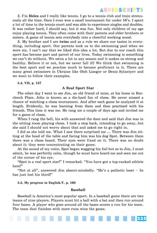 235
AUDIOSCRIPTS
2. I’m Helen and I really like tennis. I go to a tennis club and train strenu-
ously all the time. Once I even won a small tournament for under 16’s. I spent
a lot of time in the tennis court and was able to experience singles and doubles.
It was rather hard, I should say, but it was fun. Not only children of my age
enjoy playing tennis. They often come with their parents and elder brothers or
sisters. A game of tennis sets everybody into a cheerful working mood.
3. My brother and I are twins and as a rule we share our tastes in every-
thing, including sport. Our parents took us to the swimming pool when we
were six. I can’t say that we liked this idea a lot. But due to our coach this
sport has become part and parcel of our lives. Today swimming is something
we can’t do without. We swim a lot in any season and it makes us strong and
healthy. Believe it or not, but we never fall ill! We think that swimming is
the best sport and we practise much to become proficient in it. There are
many great swimmers in Ukraine like Oleh Lisogor or Denis Sylantyev and
we want to follow their examples.
5.4, VII, p. 157
A Real Sport Star
The other day I went to see Jim, an old friend of mine, at his home in Buc-
clench Place. John is known as a die-hard fan of chess. He never missed a
chance of watching a chess tournament. And after each game he analyzed it at
length. Evidently, he was learning from them and then practised with his
friends. This time it was me. He rang me a couple of days ago and invited me
for a game of chess.
When I rang the bell, his wife answered the door and said that Jim was in
the sitting room playing chess. I took a step back, intending to go away, but
she said I should not worry about that and asked me to go right in.
I did as she told me. What I saw there surprised me ... There was Jim sit-
ting at the head of the table and facing him was his dog Spot. Between them
there was a chess board. Their eyes were fixed on it. There was no doubt
about it: they were concentrating on their game.
At the sound of my voice, Spot began wagging his fail but as to Jim, I must
admit, he was perfectly calm, though he must have heard me and seen me out
of the corner of his eye.
“Spot is a real sport star!” I remarked. “You have got a top-ranked athlete
here!”
“Not at all”, answered Jim absent-mindedly. “He’s a pathetic loser – he
has just lost his third!”
5.5, My progress in English,V, p. 160
Baseball
Baseball is America’s most popular sport. In a baseball game there are two
teams of nine players. Players must hit a ball with a bat and then run around
four bases. A player who goes around all the bases scores a run for his team.
The team that finishes with more runs wins the game.
 