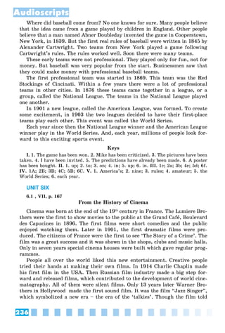 236
Audioscripts
Where did baseball come from? No one knows for sure. Many people believe
that the idea came from a game played by children in England. Other people
believe that a man named Abner Doubleday invented the game in Cooperstown,
New York, in 1839. But the first real rules of baseball were written in 1845 by
Alexander Cartwright. Two teams from New York played a game following
Cartwright’s rules. The rules worked well. Soon there were many teams.
These early teams were not professional. They played only for fun, not for
money. But baseball was very popular from the start. Businessmen saw that
they could make money with professional baseball teams.
The first professional team was started in 1869. This team was the Red
Stockings of Cincinati. Within a few years there were a lot of professional
teams in other cities. In 1876 these teams came together in a league, or a
group, called the National League. The teams in the National League played
one another.
In 1901 a new league, called the American League, was formed. To create
some excitement, in 1903 the two leagues decided to have their first-place
teams play each other. This event was called the World Series.
Each year since then the National League winner and the American League
winner play in the World Series. And, each year, millions of people look for-
ward to this exciting sports event.
Keys
I. 1. The game has been won. 2. Mike has been criticized. 3. The pictures have been
taken. 4. I have been invited. 5. The predictions have already been made. 6. A poster
has been bought. II. 1. up; 2. to; 3. on; 4. in; 5. up; 6. in. III. 1c; 2a; 3b; 4e; 5d; 6f.
IV. 1A; 2B; 3B; 4C; 5B; 6C. V. 1. America’s; 2. nine; 3. rules; 4. amateur; 5. the
World Series; 6. each year.
UNIT SIX
6.1 , VII, p. 167
From the History of Cinema
Cinema was born at the end of the 19th
century in France. The Lumiere Bro-
thers were the first to show movies to the public at the Grand Cafå, Boulevard
des Capucines in 1896. The first films were short comedies and the public
enjoyed watching them. Later in 1901, the first dramatic films were pro-
duced. The citizens of France were the first to see ‘The Story of a Crime’. The
film was a great success and it was shown in the shops, clubs and music halls.
Only in seven years special cinema houses were built which gave regular prog-
rammes.
People all over the world liked this new entertainment. Creative people
tried their hands at making their own films. In 1914 Charlie Chaplin made
his first film in the USA. Then Russian film industry made a big step for-
ward and released films, which contributed to the development of world cine-
matography. All of them were silent films. Only 13 years later Warner Bro-
thers in Hollywood made the first sound film. It was the film “Jazz Singer”,
which symbolized a new era – the era of the ‘talkies’. Though the film told
 