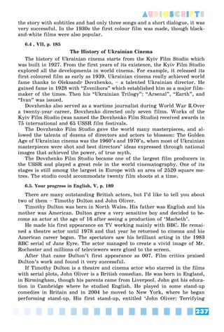 237
AUDIOSCRIPTS
the story with subtitles and had only three songs and a short dialogue, it was
very successful. In the 1930s the first colour film was made, though black-
and-white films were also popular.
6.4 , VII, p. 185
The History of Ukrainian Cinema
The history of Ukrainian cinema starts from the Kyiv Film Studio which
was built in 1927. From the first years of its existence, the Kyiv Film Studio
explored all the developments in world cinema. For example, it released its
first coloured film as early as 1939. Ukrainian cinema really achieved world
fame thanks to Oleksandr Dovzhenko, – a talented Ukrainian director. He
gained fame in 1928 with “Zvenihora” which established him as a major film-
maker of the times. Then his “Ukrainian Trilogy”: “Arsenal”, “Earth”, and
“Ivan” was issued.
Dovzhenko also served as a wartime journalist during World War II.Over
a twenty-year career, Dovzhenko directed only seven films. Works of the
Kyiv Film Studio (was named the Dovzhenko Film Studio) received awards in
75 international and 65 USSR film festivals.
The Dovzhenko Film Studio gave the world many masterpieces, and al-
lowed the talents of dozens of directors and actors to blossom: The Golden
Age of Ukrainian cinema was the 1960’s and 1970’s, when most of Ukrainian
masterpieces were shot and best directors’ ideas expressed through national
images that achieved the power, of true myth.
The Dovzhenko Film Studio became one of the largest film producers in
the USSR and played a great role in the world cinematography. One of its
stages is still among the largest in Europe with an area of 2520 square me-
tres. The studio could accommodate twenty film shoots at a time.
6.5. Your progress in English, V, p. 189
There are many outstanding British actors, but I’d like to tell you about
two of them – Timothy Dulton and John Oliver.
Timothy Dulton was born in North Wales. His father was English and his
mother was American. Dulton grew a very sensitive boy and decided to be-
come an actor at the age of 16 after seeing a production of ‘Macbeth’.
He made his first appearance on TV working mainly with BBC. He remai-
ned a theatre actor until 1978 and that year he returned to cinema and his
American career began. The spectators saw his brilliant acting in the 1983
BBC serial of Jane Eyre. The actor managed to create a vivid image of Mr.
Rochester and millions of televiewers were glued to the screen.
After that came Dulton’t first appearance as 007. Film critics praised
Dulton’s work and found it very successful.
If Timothy Dulton is a theatre and cinema actor who starred in the films
with serial plots, John Oliver is a British comedian. He was born in England,
in Birmingham, though his parents came from Liverpool. John got his educa-
tion in Cambridge where he studied English. He played in some stand-up
comedies in Britain and in 2004 he moved to New York, where he began
performing stand-up. His first stand-up, entitled ‘John Oliver: Terrifying
 