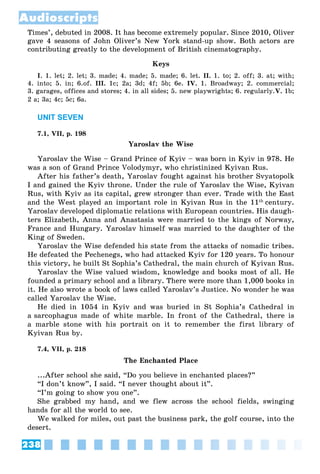 238
Audioscripts
Times’, debuted in 2008. It has become extremely popular. Since 2010, Oliver
gave 4 seasons of John Oliver’s New York stand-up show. Both actors are
contributing greatly to the development of British cinematography.
Keys
I. 1. let; 2. let; 3. made; 4. made; 5. made; 6. let. II. 1. to; 2. off; 3. at; with;
4. into; 5. in; 6.of. III. 1c; 2a; 3d; 4f; 5b; 6e. IV. 1. Broadway; 2. commercial;
3. garages, offices and stores; 4. in all sides; 5. new playwrights; 6. regularly.V. 1b;
2 a; 3a; 4c; 5c; 6a.
UNIT SEVEN
7.1, VII, p. 198
Yaroslav the Wise
Yaroslav the Wise – Grand Prince of Kyiv – was born in Kyiv in 978. He
was a son of Grand Prince Volodymyr, who christinized Kyivan Rus.
After his father’s death, Yaroslav fought against his brother Svyatopolk
I and gained the Kyiv throne. Under the rule of Yaroslav the Wise, Kyivan
Rus, with Kyiv as its capital, grew stronger than ever. Trade with the East
and the West played an important role in Kyivan Rus in the 11th
century.
Yaroslav developed diplomatic relations with European countries. His daugh-
ters Elizabeth, Anna and Anastasia were married to the kings of Norway,
France and Hungary. Yaroslav himself was married to the daughter of the
King of Sweden.
Yaroslav the Wise defended his state from the attacks of nomadic tribes.
He defeated the Pechenegs, who had attacked Kyiv for 120 years. To honour
this victory, he built St Sophia’s Cathedral, the main church of Kyivan Rus.
Yaroslav the Wise valued wisdom, knowledge and books most of all. He
founded a primary school and a library. There were more than 1,000 books in
it. He also wrote a book of laws called Yaroslav’s Justice. No wonder he was
called Yaroslav the Wise.
He died in 1054 in Kyiv and was buried in St Sophia’s Cathedral in
a sarcophagus made of white marble. In front of the Cathedral, there is
a marble stone with his portrait on it to remember the first library of
Kyivan Rus by.
7.4, VII, p. 218
The Enchanted Place
...After school she said, “Do you believe in enchanted places?”
“I don’t know”, I said. “I never thought about it”.
“I’m going to show you one”.
She grabbed my hand, and we flew across the school fields, swinging
hands for all the world to see.
We walked for miles, out past the business park, the golf course, into the
desert.
 