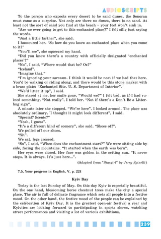 239
AUDIOSCRIPTS
To the person who expects every desert to be sand dunes, the Sonoran
must come as a surprise. Not only are there no dunes, there is no sand. At
least not the sort of sand you find at the beach – your feet won’t sink in.
“Are we ever going to get to this enchanted place?” I felt silly just saying
the words.
“Just a little farther”, she said.
I humoured her. “So how do you know an enchanted place when you come
to it?”
“You’ll see”, she squeezed my hand.
“Did you know there’s a country with officially designated ‘enchanted
places’?”
“No”, I said. “Where would that be? Oz?”
“Iceland”.
“Imagine that.”
“I’m ignoring your sarcasm. I think it would be neat if we had that here.
You’d be walking or riding along, and there would be this stone marker with
a brass plate: “Enchanted Site. U. S. Department of Interior”.
“We’d litter it up”, I said.
She stared at me, her smile gone. “Would we?” I felt bad, as if I had ru-
ined something. “Not really”, I told her. “Not if there’s a Don’t Be a Litter-
bug sign”.
A minute later she stopped. “We’re here”. I looked around. The place was
absolutely ordinary. “
I thought it might look different”, I said.
“Special? Scenic?”
“Yeah, I guess”.
“It’s a different kind of scenery”, she said. “Shoes off”.
We pulled off our shoes.
“Sit”.
We sat, legs crossed.
“So”, I said, “When does the enchantment start?” We were sitting side by
side, facing the mountains. “It started when the earth was born”.
Her eyes were closed. Her face was golden in the setting sun. “It never
stops. It is always. It’s just here…”.
(Adapted from “Stargirl” by Jerry Spinelli)
7.5, Your progress in English, V, p. 221
Kyiv Day
Today is the last Sunday of May. On this day Kyiv is especially beautiful.
On the one hand, blossoming horse chestnut trees make the city a special
place. The air is full of delicate fragrance which sets all people into a festive
mood. On the other hand, the festive mood of the people can be explained by
the celebration of Kyiv Day. It is the greatest open-air festival a year and
Kyivites are looking forward to participating in sports shows, watching
street performances and visiting a lot of various exhibitions.
 
