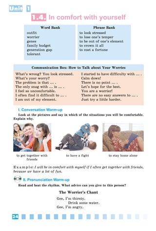 24
Unit 1
1.4. In comfort with yourself
Word Bank
outfit
worrier
genes
family budget
generation gap
tolerant
Phrase Bank
to look stressed
to lose one’s temper
to be out of one’s element
to crown it all
to cost a fortune
Communication Box: How to Talk about Your Worries
What’s wrong? You look stressed.
What’s your worry?
The problem is that ... .
The only snag with ... is ... .
I feel so uncomfortable.
I often find it difficult to ... .
I am out of my element.
I started to have difficulty with ... .
Calm down!
There is no point ... .
Let’s hope for the best.
You are a worrier!
There are no easy answers to ... .
Just try a little harder.
I. Conversation Warm-up
Look at the pictures and say in which of the situations you will be comfortable.
Explain why.
to get together with
friends
to have a fight to stay home alone
E x a m p l e: I will be in comfort with myself if I often get together with friends,
because we have a lot of fun.
II. Pronunciation Warm-up
Read and beat the rhythm. What advice can you give to this person?
The Worrier’s Chant
Gee, I’m thirsty.
Drink some water.
Gee, I’m angry.
 