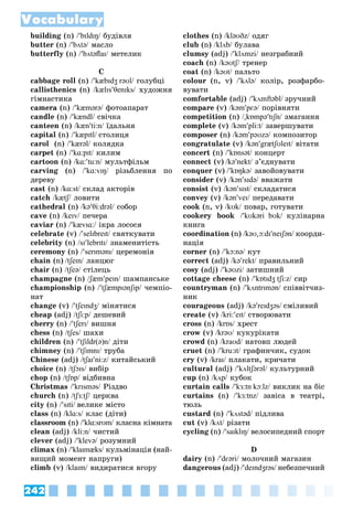 242
Vocabulary
building (n) /bɪldɪŋ/ áóäіâëÿ/
butter (n) /bʌtə/ ìàñëî/
butterfly (n) /bʌtəﬂaɪ/ ìåòåëèê/
Ñ
cabbage roll (n) /kæbɪdʒ rəʊl/ ãîëóáöі/
callisthenics (n) /kælɪsθenɪks/ õóäîæíÿ/
ãіìíàñòèêà
camera (n) /kæmərə/ ôîòîàïàðàò/
candle (n) /kændl/ ñâі÷êà/
ñanteen (n) /kænti:n/ їäàëüíÿ/
capital (n) /kæpɪtl/ ñòîëèöÿ
carol (n) /kærəl/ êîëÿäêà/
carpet (n) /kɑ:pɪt/ êèëèì/
cartoon (n) /kɑ:tu:n/ ìóëüòôіëüì/
carving (n) /kɑ:vɪŋ/ ðіçüáëåííÿ ïî/
äåðåâó
cast (n) /kɑ:st/ ñêëàä àêòîðіâ/
catch /kætʃ/ ëîâèòè/
cathedral (n) /kəθi:drəl/ ñîáîð/
cave (n) /keɪv/ ïå÷åðà/
caviar (n) /kævɪɑ:/ іêðà ëîñîñÿ/
celebrate (v) /selɪbreɪt/ ñâÿòêóâàòè/
celebrity (n) /sɪlebrɪtɪ/ çíàìåíèòіñòü/
ceremony (n) /serɪmənɪ/ öåðåìîíіÿ/
chain (n) /tʃeɪn/ ëàíöþã/
chair (n) /tʃeə/ ñòіëåöü/
champagne (n) /ʃæmpeɪn/ øàìïàíñüêå/
championship (n) /tʃæmpɪənʃɪp/ ÷åìïіî-/
íàò
change (v) /tʃeɪndʒ/ ìіíÿòèñÿ/
cheap (adj) /tʃi:p/ äåøåâèé/
cherry (n) /tʃerɪ/ âèøíÿ/
chess (n) /tʃes/ øàõè/
children (n) /tʃɪldr(ə)n/ äіòè/
chimney (n) /tʃɪmnɪ/ òðóáà/
Chinese (adj) /tʃaɪni:z/ êèòàéñüêèé/
choice (n) /tʃɔɪs/ âèáіð/
chop (n) /tʃɒp/ âіäáèâíà/
Christmas /krɪsməs/ Ðіçäâî/
church (n) /tʃɜ:tʃ/ öåðêâà/
city (n) /sɪtі/ âåëèêå ìіñòî
class (n) /klɑ:s/ êëàñ (äіòè)/
classroom (n) /klɑ:srʊm/ êëàñíà êіìíàòà/
clean (adj) /kli:n/ ÷èñòèé/
clever (adj) /klevə/ ðîçóìíèé/
climax (n) /klaɪmæks/ êóëüìіíàöіÿ (íàé-/
âèùèé ìîìåíò íàïðóãè)
climb (v) /klaɪm/ âèäèðàòèñÿ âãîðó/
clothes (n) /kləʊðz/ îäÿã/
club (n) /klʌb/ áóëàâà/
clumsy (adj) /klʌmzі/ íåçãðàáíèé/
coach (n) /kəʊtʃ/ òðåíåð/
coat (n) /kəʊt/ ïàëüòî/
colour (n, v) /kʌlə/ êîëіð, ðîçôàðáî-/
âóâàòè
comfortable (adj) /kʌmftəbl/ çðó÷íèé
compare (v) /kəmpɛə/ ïîðіâíÿòè/
competition (n) /

kɒmpətɪʃn/ çìàãàííÿ/
complete (v) /kəmpli:t/ çàâåðøóâàòè/
composer (n) /kəmpəʊzə/ êîìïîçèòîð/
congratulate (v) /kəngrætʃʊleɪt/ âіòàòè/
concert (n) /kɒnsət/ êîíöåðò/
connect (v) /kənekt/ ç’єäíóâàòè/
conquer (v) /kɒŋkə/ çàâîéîâóâàòè/
consider (v) /kənsɪdə/ ââàæàòè/
consist (v) /kənsɪst/ ñêëàäàòèñÿ/
convey (v) /kənveɪ/ ïåðåäàâàòè/
cook (n, v) /kʊk/ ïîâàð, ãîòóâàòè/
cookery book /kʊkərі bʊk/ êóëіíàðíà
êíèãà
coordination (n) /kəʊ

ɔ:dɪneɪʃən/ êîîðäè-/
íàöіÿ
corner (n) /kɔ:nə/ êóò/
correct (adj) /kərekt/ ïðàâèëüíèé/
cosy (adj) /kəʊzі/ çàòèøíèé/
cottage cheese (n) /kɒtɪdʒ tʃi:z/ ñèð/
countryman (n) /kʌntrɪmən/ ñïіââіò÷èç-/
íèê
courageous (adj) /kəreɪdʒəs/ ñìіëèâèé
create (v) /kri:eɪt/ ñòâîðþâàòè/
cross (n) /krɒs/ õðåñò/
crow (v) /krəʊ/ êóêóðіêàòè/
crowd (n) /kraʊd/ íàòîâï ëþäåé/
cruet (n) /kru:ɪt/ ãðàôèí÷èê, ñóäîê/
cry (v) /kraɪ/ ïëàêàòè, êðè÷àòè/
cultural (adj) /kʌltʃərəl/ êóëüòóðíèé/
cup (n) /kʌp/ êóáîê/
curtain calls /kɜ:tn kɔ:lz/ âèêëèê íà áіñ/
curtains (n) /kɜ:tnz/ çàâіñà â òåàòðі,/
òþëü
custard (n) /kʌstəd/ ïіäëèâà/
cut (v) /kʌt/ ðіçàòè/
cycling (n) /saɪklɪŋ/ âåëîñèïåäíèé ñïîðò/
D
dairy (n) /dɛərі/ ìîëî÷íèé ìàãàçèí/
dangerous (adj) /deɪndʒrəs/ íåáåçïå÷íèé/
 