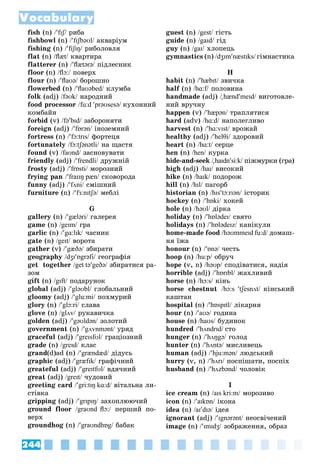 244
Vocabulary
fish (n) /fɪʃ/ ðèáà/
fishbowl (n) /fɪʃbəʊl/ àêâàðіóì/
fishing (n) /fɪʃɪŋ/ ðèáîëîâëÿ/
flat (n) /ﬂæt/ êâàðòèðà/
flatterer (n) /ﬂætərə/ ïіäëåñíèê/
floor (n) /ﬂɔ:/ ïîâåðõ/
flour (n) /ﬂaʊə/ áîðîøíî/
flowerbed (n) /ﬂaʊəbed/ êëóìáà/
folk (adj) /fəʊk/ íàðîäíèé/
food processor /fu:d prəʊsesə/ êóõîííèé
êîìáàéí
forbid (v) /fəbɪd/ çàáîðîíÿòè/
foreign (adj) /fɒrən/ іíîçåìíèé/
fortress (n) /fɔ:trɪs/ ôîðòåöÿ/
fortunately /fɔ:tʃənətli/ íà ùàñòÿ/
found (v) /faʊnd/ çàñíîâóâàòè/
friendly (adj) /frendlі/ äðóæíіé/
frosty (adj) /frɒstі/ ìîðîçíèé/
frying pan /fraɪɪŋ pæn/ ñêîâîðîäà/
funny (adj) /fʌnі/ ñìіøíèé/
furniture (n) /fɜ:nɪtʃə/ ìåáëі/
G
gallery (n) /gælərі/ ãàëåðåÿ/
game (n) /geɪm/ ãðà/
garlic (n) /gɑ:lɪk/ ÷àñíèê/
gate (n) /geɪt/ âîðîòà/
gather (v) /gæðə/ çáèðàòè/
geography /dʒɪɒgrəfі/ ãåîãðàôіÿ/
get together /get təgeðə/ çáèðàòèñÿ ðà-/
çîì
gift (n) /gɪft/ ïîäàðóíîê/
global (adj) /gləʊbl/ ãëîáàëüíèé/
gloomy (adj) /glu:mі/ ïîõìóðèé/
glory (n) /glɔ:rі/ ñëàâà/
glove (n) /glʌv/ ðóêàâè÷êà/
golden (adj) /gəʊldən/ çîëîòèé/
government (n) /gʌvnmənt/ óðÿä/
graceful (adj) /greɪsfʊl/ ãðàöіîçíèé/
grade (n) /greɪd/ êëàñ/
grand(d)ad (n) /grændæd/ äіäóñü/
graphic (adj) /græfɪk/ ãðàôі÷íèé/
greateful (adj) /greɪtfʊl/ âäÿ÷íèé/
great (adj) /greɪt/ ÷óäîâèé/
greeting card /gri:tɪŋ kɑ:d/ âіòàëüíà ëè-/
ñòіâêà
gripping (adj) /grɪpɪŋ/ çàõîïëþþ÷èé/
ground floor /graʊnd ﬂɔ:/ ïåðøèé ïî-/
âåðõ
groundhog (n) /graʊndhɒg/ áàáàê/
guest (n) /gest/ ãіñòü/
guide (n) /gaɪd/ ãіä/
guy (n) /gaɪ/ õëîïåöü/
gymnastics (n) /dʒɪmnæstɪks/ ãіìíàñòèêà
H
habit (n) /hæbɪt/ çâè÷êà/
half (n)f /hɑ:f/ ïîëîâèíà/
handmade (adj) /

// hændmeɪd/ âèãîòîâëå-/
íèé âðó÷íó
happen (v) /hæpən/ òðàïëÿòèñÿ/
hard (adv) /hɑ:d/ íàïîëåãëèâî/
harvest (n) /hɑ:vɪst/ âðîæàé/
healthy (adj) /helθі/ çäîðîâèé/
heart (n) /hɑ:t/ ñåðöå/
hen (n) /hen/ êóðêà/
hide-and-seek /

// haɪdnsi:k/ ïіæìóðêè (ãðà)/
high (adj) /haɪ/ âèñîêèé/
hike (n) /haɪk/ ïîäîðîæ/
hill (n) /hɪl/ ïàãîðá/
historian (n) /hɪstɔ:rɪən/ іñòîðèê/
hockey (n) /hɒkі/ õîêåé/
hole (n) /həʊl/ äіðêà/
holiday (n) /hɒlədeɪ/ ñâÿòî/
holidays (n) /hɒlədeɪz/ êàíіêóëè/
home-made food /həʊmmeɪd fu:d/ äîìàø-/
íÿ їæà
honour (n) /ɒnə/ ÷åñòü/
hoop (n) /hu:p/ îáðó÷/
hope (v, n) /həʊp/ ñïîäіâàòèñÿ, íàäіÿ/
horrible (adj) /hɒrɪbl/ æàõëèâèé/
horse (n) /hɔ:s/ êіíü/
horse chestnut /hɔ:s tʃesnʌt/ êіíñüêèé
êàøòàí
hospital (n) /hɒspɪtl/ ëіêàðíÿ/
hour (n) /aʊə/ ãîäèíà/
house (n) /haʊs/ áóäèíîê/
hundred /hʌndrɪd/ ñòî
hunger (n) /hʌŋgə/ ãîëîä/
hunter (n) /hʌntə/ ìèñëèâåöü/
human (adj) /hju:mən/ ëþäñüêèé/
hurry (v, n) /hʌrɪ/ ïîñïіøàòè, ïîñïіõ/
husband (n) /hʌzbənd/ ÷îëîâіê/
I
ice cream (n) /aɪs kri:m/ ìîðîçèâî/
icon (n) /aɪkɒn/ іêîíà/
idea (n) /aɪdɪə/ іäåÿ/
ignorant (adj) /ɪgnərənt/ íåîñâі÷åíèé/
image (n) /ɪmɪdʒ/ çîáðàæåííÿ, îáðàç/
 