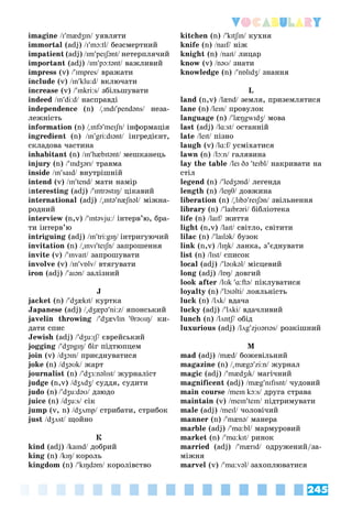 245
Vocabulary
imagine /ɪmædʒɪn/ óÿâëÿòè/
immortal (adj) /ɪmɔ:tl/ áåçñìåðòíèé/
impatient (adj) /ɪmpeɪʃənt/ íåòåðïëÿ÷èé/
important (adj) /ɪmpɔ:tənt/ âàæëèâèé/
impress (v) /ɪmpres/ âðàæàòè/
include (v) /ɪnklu:d/ âêëþ÷àòè/
increase (v) /ɪnkri:s/ çáіëüøóâàòè/
indeed /ɪndi:d/ íàñïðàâäі/
independence (n) /

// ɪndɪpendəns/ íåçà-/
ëåæíіñòü
information (n) /

// ɪnfəmeɪʃn/ іíôîðìàöіÿ/
ingredient (n) /ɪngri:dɪənt/ іíãðåäієíò,/
ñêëàäîâà ÷àñòèíà
inhabitant (n) /ɪnhæbɪtənt/ ìåøêàíåöü/
injury (n) /ɪndʒərɪ/ òðàâìà/
inside /ɪnsaɪd/ âíóòðіøíіé/
intend (v) /ɪntend/ ìàòè íàìіð/
interesting (adj) /ɪntrəstɪŋ/ öіêàâèé/
international (adj) /

ɪntənæʃnəl/ ìіæíà-/
ðîäíèé
interview (n,v) /ɪntəvju:/ іíòåðâ’þ, áðà-/
òè іíòåðâ’þ
intriguing (adj) /ɪntri:gɪŋ/ іíòðèãóþ÷èé
invitation (n) /

ɪnvɪteɪʃn/ çàïðîøåííÿ/
invite (v) /ɪnvaɪt/ çàïðîøóâàòè/
involve (v) /ɪnvɒlv/ âòÿãóâàòè/
iron (adj) /aɪən/ çàëіçíèé/
J
jacket (n) /dʒækɪt/ êóðòêà/
Japanese (adj) /

dʒæpəni:z/ ÿïîíñüêèé/
javelin throwing /dʒævlɪn θrəʊɪŋ/ êè-/
äàòè ñïèñ
Jewish (adj) /dʒu:ɪʃ/ єâðåéñüêèé/
jogging /dʒɒgɪŋ/ áіã ïіäòþïöåì/
join (v) /dʒɔɪn/ ïðèєäíóâàòèñÿ/
joke (n) /dʒəʊk/ æàðò/
journalist (n) /dʒɜ:nəlɪst/ æóðíàëіñò/
judge (n,v) /dʒʌdʒ/ ñóääÿ, ñóäèòè/
judo (n) /dʒu:dəʊ/ äçþäî/
juice (n) /dʒu:s/ ñіê/
jump (v, n) /dʒʌmp/ ñòðèáàòè, ñòðèáîê/
just /dʒʌst/ ùîéíî/
Ê
kind (adj) /kaɪnd/ äîáðèé/
king (n) /kɪŋ/ êîðîëü
kingdom (n) /kɪŋdəm/ êîðîëіâñòâî/
kitchen (n) /kɪtʃɪn/ êóõíÿ/
knife (n) /naɪf/ íіæ/
knight (n) /naɪt/ ëèöàð/
know (v) /nəʊ/ çíàòè/
knowledge (n) /nɒlɪdʒ/ çíàííÿ/
L
land (n,v) /lænd/ çåìëÿ, ïðèçåìëÿòèñÿ/
lane (n) /leɪn/ ïðîâóëîê/
language (n) /læŋgwɪdʒ/ ìîâà/
last (adj) /lɑ:st/ îñòàííіé/
late /leɪt/ ïіçíî/
laugh (v) /lɑ:f/ óñìіõàòèñÿ
lawn (n) /lɔ:n/ ãàëÿâèíà/
lay the table /leɪ ðə teɪbl/ íàêðèâàòè íà/
ñòіë
legend (n) /ledʒənd/ ëåãåíäà/
length (n) /leŋθ/ äîâæèíà/
liberation (n) /

lɪbəreɪʃən/ çâіëüíåííÿ/
library (n) /laɪbrərі/ áіáëіîòåêà/
life (n) /laɪf/ æèòòÿ/
light (n,v) /laɪt/ ñâіòëî, ñâіòèòè/
lilac (n) /laɪlək/ áóçîê/
link (n,v) /lɪŋk/ ëàíêà, ç’єäíóâàòè/
list (n) /lɪst/ ñïèñîê/
local (adj) /ləʊkəl/ ìіñöåâèé/
long (adj) /lɒŋ/ äîâãèé/
look after /lʊk ɑ:ftə/ ïіêëóâàòèñÿ/
loyalty (n) /lɔɪəltі/ ëîÿëüíіñòü/
luck (n) /lʌk/ âäà÷à/
lucky (adj) /lʌkі/ âäà÷ëèâèé/
lunch (n) /lʌntʃ/ îáіä/
luxurious (adj) /lʌgzjʊərɪəs/ ðîçêіøíèé/
M
mad (adj) /mæd/ áîæåâіëüíèé/
magazine (n) /

mægəzi:n/ æóðíàë/
magic (adj) /mædʒɪk/ ìàãі÷íèé/
magnificent (adj) /mægnɪfɪsnt/ ÷óäîâèé/
main course /meɪn kɔ:s/ äðóãà ñòðàâà/
maintain (v) /meɪnteɪn/ ïіäòðèìóâàòè/
male (adj) /meɪl/ ÷îëîâі÷èé/
manner (n) /mænə/ ìàíåðà/
marble (adj) /mɑ:bl/ ìàðìóðîâèé/
market (n) /mɑ:kɪt/ ðèíîê/
married (adj) /mærɪd/ îäðóæåíèé/çà-/
ìіæíÿ
marvel (v) /mɑ:vəl/ çàõîïëþâàòèñÿ
 