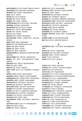 247
Vocabulary
participate (v) /pɑ:tɪsɪpeɪt/ áðàòè ó÷àñòü/
passenger (n) /pæsndʒə/ ïàñàæèð/
passion (n) /pæʃən/ ïðèñòðàñòü/
past /pɑ:st/ ïіñëÿ/
peach (n) /pi:tʃ/ ïåðñèê/
people (n) /pi:pl/ ëþäè/
pepper (n) /pepə/ ïåðåöü/
performance (n) /pəfɔ:məns/ âèñòàâà/
perhaps /pəhæps/ ìîæëèâî/
permisson (n) /pəmɪʃən/ äîçâіë/
photo (n) /fəʊtəʊ/ ôîòîãðàôіÿ/
picnic (n) /pɪknɪk/ ïіêíіê/
pie (n) /paɪ/ ïèðіã/
picture (n) /pɪktʃə/ ìàëþíîê/
picturesque (adj) /

pɪktʃəresk/ ìàëüîâ-/
íè÷èé
pink (adj) /pɪŋk/ ðîæåâèé/
pitch (n) /pɪtʃ/ ôóòáîëüíå ïîëå/
place (n) /pleɪs/ ìіñöå/
plane (n) /pleɪn/ ëіòàê/
plate (n) /pleɪt/ òàðіëêà/
playground (n) /pleɪgraʊnd/ äèòÿ÷èé ìàé-
äàí÷èê
playwright (n) /pleɪraɪt/ äðàìàòóðã/
please (v) /pli:z/ äîãîäæóâàòè êîìó-/
íåáóäü
pleasure (n) /pleʒə/ çàäîâîëåííÿ/
plot (n) /plɒt/ çìіñò/
poison (n) /pɔɪzn/ îòðóòà/
pole vault /pəʊl vɔ:lt/ ñòðèáêè ç æåðäè-/
íîþ
polite (adj) /pəlaɪt/ ââі÷ëèâèé/
popular (adj) /pɒpjʊlə/ ïîïóëÿðíèé/
population (n) /

pɒpjʊleɪʃən/ íàñåëåííÿ/
possible (adj) /pɒsəbl/ ìîæëèâèé/
postcard (n) /pəʊstkɑ:d/ ëèñòіâêà/
potato (n) /pəteɪtəʊ/ êàðòîïëÿ/
powerful (adj) /paʊəfʊl/ ìîãóòíіé/
predict (v) /prɪdɪkt/ ïðîðîêóâàòè/
prefer (v) /prɪfɜ:/ íàäàâàòè ïåðåâàãó/
preference (n) /prɛfrəns/ ïåðåâàãà/
prepare (v) /prɪpɛə/ ïіäãîòóâàòè/
pressure (n) /preʃə/ òèñê/
prestigious (adj) /prestɪdʒəs/ ïðåñòèæ-/
íèé
previous (adj) /pri:vɪəs/ ïîïåðåäíіé/
price (n) /praɪs/ öіíà/
pride (n) /praɪd/ ãîðäіñòü/
priest (n) /pri:st/ ñâÿùåíèê/
primary (adj) /praɪmərɪ/ ïî÷àòêîâèé/
prize (n) /praɪz/ ïðèç/
proficient (n) /prəfɪʃənt/ óìіëèé/
project (n) /prɒdʒekt/ ïðîåêò/
promise (v, n) /prɒmɪs/ îáіöÿòè, îáіöÿíêà/
prominent (adj) /prɒmɪnənt/ âèçíà÷íèé/
protective (adj) /prətektɪv/ çàõèñíèé/
proverb (n) /prɒv3:b/ ïðèêàçêà/
proud (adj) /praʊd/ ãîðäèé/
pudding (n) /pʊdɪŋ/ ïóäèíã/
pumpkin (n) /pʌmpkɪn/ ãàðáóç/
puppet theatre /pʌpɪt θɪətə/ ëÿëüêîâèé/
òåàòð
purple (adj) /pɜ:pl/ ôіîëåòîâèé
put on /pʊt ɒn/ îäÿãàòè (ùîñü)/
Q
qualified (adj) /kwɒlɪfaɪd/ êâàëіôіêîâà-
íèé
queen (n) /kwi:n/ êîðîëåâà/
question (n) /kwestʃən/ ïèòàííÿ/
quickly (adv) /kwɪklɪ/ øâèäêî/
quite /kwaɪt/ öіëêîì/
quote (n) /kwəʊt/ öèòàòà/
R
racket (n) /rækɪt/ ðàêåòêà/
railway (n) /reɪlweɪ/ çàëіçíà äîðîãà/
reach (v) /ri:tʃ/ äîñÿãàòè/
real (adj) /rɪəl/ ñïðàâæíіé/
reassure (v) /ri:əʃʊə/ ïåðåêîíóâàòè/
reawaken(v)/ri:əweɪkən/ïðîáóäæóâàòè/
receive (v) /rɪsi:v/ îòðèìóâàòè/
recently (adv) /ri:sntlі/ íåùîäàâíî/
reception (n) /rɪsepʃən/ ïðèéîì/
recipe (n) /resɪpɪ/ ðåöåïò/
recognize (v) /rekəgnaɪz/ óïіçíàâàòè/
record (n) /rekɔ:d/ ðåêîðä/
refreshment (n) /rɪfreʃmənt/ çàêóñêà/
refuse (v) /rɪfju:z/ âіäìîâëÿòèñÿ/
regional (adj) /ri:dʒənl/ îáëàñíèé/
rehearsal (n) /rɪhɜ:səl/ ðåïåòèöіÿ/
relate to /rɪleɪt/ íàëåæàòè äî/
relax (v) /rɪlæks/ ðîçñëàáëÿòèñÿ/
relief (n)f /rɪli:f/ ïîëåãøåííÿ/
remember (v) /rɪmembə/ ïàì’ÿòàòè/
repertoire (n) /repətwa:/ ðåïåðòóàð/
 