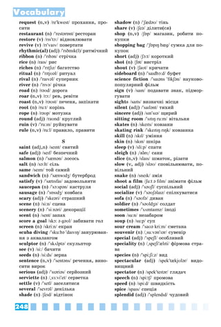 248
Vocabulary
request (n,v) /rekwest/ ïðîõàííÿ, ïðî-/
ñèòè
restaurant (n) /restərɒnt/ ðåñòîðàí
restore (v) /rɪstɔ:/ âіäíîâëþâàòè/
revive (v) /rɪvaɪv/ ïîâåðòàòè/
rhythmic(al) (adj) /rɪðmɪk(l)/ ðèòìі÷íèé
ribbon (n) /rɪbən/ ñòðі÷êà/
rice (n) /raɪs/ ðèñ/
riches (n) /rɪtʃɪz/ áàãàòñòâî/
ritual (n) /rɪtjʊəl/ ðèòóàë/
rival (n) /raɪvəl/ ñóïåðíèê/
river (n) /rɪvə/ ðі÷êà/
road (n) /rəʊd/ äîðîãà/
roar (n,v) /rɔ:/ ðåâ, ðåâіòè/
roast (n,v) /rəʊst/ ïå÷åíÿ, çàïіêàòè/
root (n) /ru:t/ êîðіíü/
rope (n) /rəʊp/ ìîòóçêà/
round (adj) /raʊnd/ êðóãëèé/
ruin (v) /ru:ɪn/ ðóéíóâàòè/
rule (n,v) /ru:l/ ïðàâèëî, ïðàâèòè
S
saint (adj,n) /seɪnt/ ñâÿòèé/
safe (adj) /seɪf/ áåçïå÷íèé/
salmon (n) /sæmən/ ëîñîñü/
salt (n) /sɔ:lt/ ñіëü/
same /seɪm/ òîé ñàìèé/
sandwich (n) /sænwɪdʒ/ áóòåðáðîä/
satisfy (v) /sætɪsfaɪ/ çàäîâîëüíÿòè/
saucepan (n) /sɔ:spən/ êàñòðóëÿ/
sausage (n) /sɒsɪdʒ/ êîâáàñà/
scary (adj) /skeəri/ ñòðàøíèé/
scene (n) /si:n/ ñöåíà/
scenery (n) /siːnərі/ äåêîðàöії/
scent (n) /sent/ çàïàõ
score a goal /skɔ: ə ɡəʊl/ çàáèâàòè ãîë/
screen (n) /skri:n/ åêðàí/
scuba diving /sku:bə daɪvɪŋ/ çàíóðþâàí-
íÿ ç àêâàëàíãîì
sculptor (n) /skʌlptə/ ñêóëüïòîð/
see (v) /si:/ áà÷èòè/
seeds (n) /si:ds/ çåðíà/
sentence (n,v) /sentəns/ ðå÷åííÿ, âèíî-/
ñèòè âèðîê
serious (adj) /sɪəriəs/ ñåðéîçíèé/
serviette (n) /

sɜ:viet/ ñåðâåòêà/
settle (v) /setl/ çàñåëÿòèñÿ/
several /sevrəl/ äåêіëüêà/
shade (n) /ʃeɪd/ âіäòіíîê/
shadow (n) /ʃædəʊ/ òіíü/
share (v) /ʃeə/ äіëèòè(ñÿ)/
shop (n,v) /ʃɒp/ ìàãàçèí, ðîáèòè ïî-/
êóïêè
shopping bag /ʃɒpɪŋ bæɡ/ ñóìêà äëÿ ïî-/
êóïîê
short (adj) /ʃɔ:t/ êîðîòêèé/
shot (n) /ʃɒt/ âèñòðіë/
shout (v) /ʃaʊt/ êðè÷àòè/
sideboard (n) /saɪdbɔ:d/ áóôåò/
science fiction /saɪəns fɪkʃən/ íàóêîâî-/
ïîïóëÿðíèé ôіëüì
sign (v) /saɪn/ ïîäàâàòè çíàê, ïіäìîð-/
ãóâàòè
sights /saɪts/ âèçíà÷íі ìіñöÿ/
silent (adj) /saɪlənt/ òèõèé/
sincere (adj) /sɪnsɪə/ ùèðèé/
sitting room /sɪtɪŋ ru:m/ âіòàëüíÿ/
skates (n) /skeɪts/ êîâçàíè/
skating rink /skeɪtɪŋ rɪŋk/ êîâçàíêà/
skill (n) /skɪl/ óìіííÿ/
skin (n) /skɪn/ øêіðà/
sleep (v) /sli:p/ ñïàòè/
sleigh (n) /sleɪ/ ñàíè
slice (n,v) /slaɪs/ øìàòîê, ðіçàòè/
slow (v, adj) /sləʊ/ ñïîâіëüíþâàòè, ïî-/
âіëüíèé
snake (n) /sneɪk/ çìіÿ/
shoot a film /ʃu:t ə fɪlm/ çíіìàòè ôіëüì/
social (adj) /səʊʃl/ ñóñïіëüíèé/
socialize (v) /səʊʃəlaɪz/ ñïіëêóâàòèñÿ/
sofa (n) /səʊfə/ äèâàí/
soldier (n) /səʊldʒə/ ñîëäàò/
sometimes /sʌmtaɪmz/ іíîäі/
soon /su:n/ íåçàáàðîì/
soup (n) /su:p/ ñóï/
sour cream /saʊə kri:m/ ñìåòàíà/
souvenir (n) /

suːvənɪər/ ñóâåíіð/
special (adj) /speʃl/ îñîáëèâèé/
speciality (n) /

speʃiælɪti/ ôіðìîâà ñòðà-/
âà
species (n) /spi:ʃi:z/ âèä/
spectacular (adj) /spektækjʊlər/ âèäî-/
âèùíèé
spectator (n) /spekteɪtər/ ãëÿäà÷/
speech (n) /spi:tʃ/ ïðîìîâà/
speed (n) /spi:d/ øâèäêіñòü/
spice /spaɪs/ ñïåöіÿ/
splendid (adj) /splendɪd/ ÷óäîâèé/
 