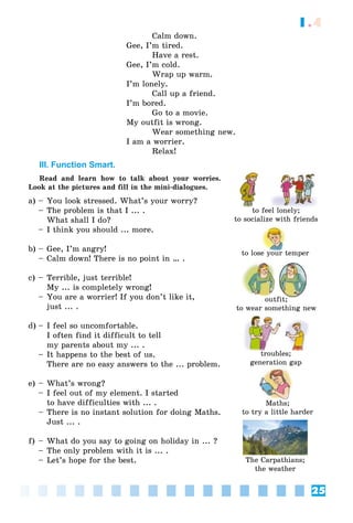 25
1.4
Calm down.
Gee, I’m tired.
Have a rest.
Gee, I’m cold.
Wrap up warm.
I’m lonely.
Call up a friend.
I’m bored.
Go to a movie.
My outfit is wrong.
Wear something new.
I am a worrier.
Relax!
III. Function Smart.
Read and learn how to talk about your worries.
Look at the pictures and fill in the mini-dialogues.
a) – You look stressed. What’s your worry?
– The problem is that I ... .
What shall I do?
– I think you should ... more.
b) – Gee, I’m angry!
– Calm down! There is no point in … .
c) – Terrible, just terrible!
My ... is completely wrong!
– You are a worrier! If you don’t like it,
just ... .
d) – I feel so uncomfortable.
I often find it difficult to tell
my parents about my ... .
– It happens to the best of us.
There are no easy answers to the ... problem.
e) – What’s wrong?
– I feel out of my element. I started
to have difficulties with ... .
– There is no instant solution for doing Maths.
Just ... .
f) – What do you say to going on holiday in ... ?
– The only problem with it is ... .
– Let’s hope for the best.
to feel lonely;to feel lonel ;
to socialize with friends
to lose your temperl
troubles;
generation gap
outfit;tfit
to wear something new
Maths;
to try a little harder
The Carpathians;
the weather
 