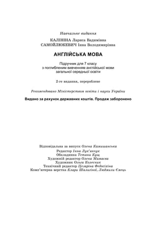 Íàâ÷àëüíå âèäàííÿ
ÊÀËІÍІÍÀ Ëàðèñà Âàäèìіâíà
ÑÀÌÎÉËÞÊÅÂÈ× Іííà Âîëîäèìèðіâíà
АНГЛІЙСЬКА МОВА
Підручник для 7 класу
з поглибленим вивченням англійської мови
загальної середньої освіти
Âіäïîâіäàëüíà çà âèïóñê Îëåíà Êàìèøàíñüêà
Ðåäàêòîð Іííà Ëóê’ÿí÷óê
Îáêëàäèíêà Òåòÿíè Êóù
Õóäîæíіé ðåäàêòîð Îëåíà Ìàìàєâà
Õóäîæíèê Îëüãà Êîëåñíèê
Òåõíі÷íèé ðåäàêòîð Öåçàðіíà Ôåäîñіõіíà
Êîìï’þòåðíà âåðñòêà Êëàðè Øàëèãіíîї, Ëþäìèëè Єìåöü
2-ãå âèäàííÿ, ïåðåðîáëåíå
Ðåêîìåíäîâàíî Ìіíіñòåðñòâîì îñâіòè і íàóêè Óêðàїíè
Видано за рахунок державних коштів. Продаж заборонено
 