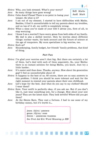 27
1.4
BrE Maths
AmE Math
Helen: Why, you look stressed. What’s your worry?
Ann: So many things have gone wrong!
Helen: Calm down! Please! There is no point in losing your
temper. So what is it?
Ann: I am out of my element. I started to have difficulties with Maths.
Besides, I find it uncomfortable to tell my parents about my troubles,
and on top of it all, my outfit is completely wrong.
Helen: What a mess you’ve made of your life! I advise you, first of all, to
stop worrying.
Ann: I know I am a worrier! I have worry genes from both sides of my family.
My dad is also a skilled worrier. Only he worries about different
things: nuclear waste, his bank account and the future of science at
the age of computers. My mum specializes in big worries, too.
Helen: Such as?
Ann: Housekeeping, family budget, her friends’ family problems, that kind
of thing.
Part Two
Helen: I’m glad your worries aren’t that big. But there are certainly a lot
of them. Let’s deal with each of them separately. So, your Maths:
there is no instant solution for doing Maths, you know. Just try a
little harder.
Ann: It’s easier said than done. Thanks, anyway. How about the generation
gap? I feel so uncomfortable about it!
Helen: It happens to the best of us. Of course, there are no easy answers to
this problem. I think you should be more tolerant and wait for the
right moment to remind your parents about their own childhood.
Ann: Let’s hope for the best. And what do you say to my clothes? Should
I wear them?
Helen: Sure. Your outfit is perfectly okay, if you ask me. But if you don’t
like it, just wear something new, for a change. How about your new
jeans? They are the latest style. They look terrific! Where did you get
them?
Ann: At the Denim Barn. They cost a fortune. I had to use some of my
birthday money, but it’s worth it…
jeans /dʒЦnz/ äæèíñè
genes /dʒi:nz/ ãåíè
denim – äæèíñîâà òêàíèíà
See First Aid Kit: Word Meaning, p. 226
 