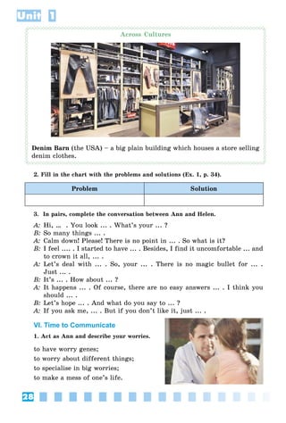 28
Unit 1
Across Cultures
Denim Barn (the USA) – a big plain building which houses a store selling
denim clothes.
2. Fill in the chart with the problems and solutions (Ex. 1, p. 34).
Problem Solution
3. In pairs, complete the conversation between Ann and Helen.
A: Hi, … . You look ... . What’s your ... ?
B: So many things ... .
A: Calm down! Please! There is no point in ... . So what is it?
B: I feel .... . I started to have ... . Besides, I find it uncomfortable ... and
to crown it all, ... .
A: Let’s deal with ... . So, your ... . There is no magic bullet for ... .
Just ... .
B: It’s ... . How about ... ?
A: It happens ... . Of course, there are no easy answers ... . I think you
should ... .
B: Let’s hope ... . And what do you say to ... ?
A: If you ask me, ... . But if you don’t like it, just ... .
VI. Time to Communicate
1. Act as Ann and describe your worries.
to have worry genes;
to worry about different things;
to specialise in big worries;
to make a mess of one’s life.
 