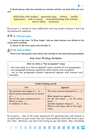 29
1.4
2. Read and say what has worried you recently and how you deal with your wor-
ries.
difficulties with studies; generation gap; clothes: health;
appearance; lack of money; misunderstanding with friends;
lack of skills; loneliness.
E x a m p l e: I started to have difficulties with my studies because I don’t do
my homework regularly.
VI. Time to Listen
1. Listen to the story “A Wise Judge” and say what solution was offered to the
young men’s problem.
2. Listen to the story again and role-play it.
VII. Time to Write
Write a for-and-against essay about your attitude to the generation gap problem.
Into Your Writing Portfolio
How to write a “for-or-against” essay
– the main body of a “for-or-against” essay consists of 2–3 paragraphs;
– one paragraph presents arguments with reasons and examples;
– one or two paragraphs present arguments against with reasons and
examples.
Useful linking words
For Against
The greatest advantage of ... is ... .
Some experts (people) are in favour
of ... .
One of the main arguments for ... .
What is more ... .
In addition to this ... .
The most serious drawback of ... is
... .
Most people are against ... .
On the one hand, ... on the other
hand ... .
Another negative thing of ... is ... .
There is the other side of the argu-
ment.
E x a m p l e: … One of the main arguments for spending time with friends is
its good effect on your mood. You won’t have problems with what to do in your
free time. Moreover, you don’t feel lonely as you did before. Also, friendship
 