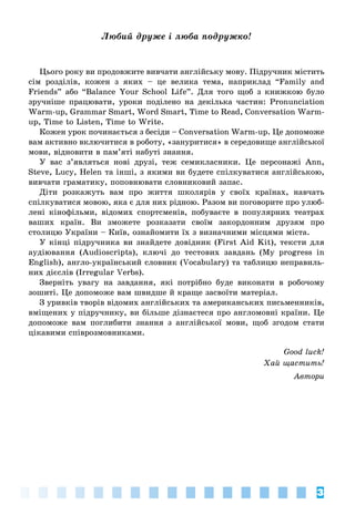 3
Ëþáèé äðóæå і ëþáà ïîäðóæêî!
Öüîãî ðîêó âè ïðîäîâæèòå âèâ÷àòè àíãëіéñüêó ìîâó. Ïіäðó÷íèê ìіñòèòü
ñіì ðîçäіëіâ, êîæåí ç ÿêèõ – öå âåëèêà òåìà, íàïðèêëàä “Family and
Friends” àáî “Balance Your School Life”. Äëÿ òîãî ùîá ç êíèæêîþ áóëî
çðó÷íіøå ïðàöþâàòè, óðîêè ïîäіëåíî íà äåêіëüêà ÷àñòèí: Pronunciation
Warm-up, Grammar Smart, Word Smart, Time to Read, Conversation Warm-
up, Time to Listen, Time to Write.
Êîæåí óðîê ïî÷èíàєòüñÿ ç áåñіäè – Conversation Warm-up. Öå äîïîìîæå
âàì àêòèâíî âêëþ÷èòèñÿ â ðîáîòó, «çàíóðèòèñÿ» â ñåðåäîâèùå àíãëіéñüêîї
ìîâè, âіäíîâèòè â ïàì’ÿòі íàáóòі çíàííÿ.
Ó âàñ ç’ÿâëÿòüñÿ íîâі äðóçі, òåæ ñåìèêëàñíèêè. Öå ïåðñîíàæі Ann,
Steve, Lucy, Helen òà іíøі, ç ÿêèìè âè áóäåòå ñïіëêóâàòèñÿ àíãëіéñüêîþ,
âèâ÷àòè ãðàìàòèêó, ïîïîâíþâàòè ñëîâíèêîâèé çàïàñ.
Äіòè ðîçêàæóòü âàì ïðî æèòòÿ øêîëÿðіâ ó ñâîїõ êðàїíàõ, íàâ÷àòü
ñïіëêóâàòèñÿ ìîâîþ, ÿêà є äëÿ íèõ ðіäíîþ. Ðàçîì âè ïîãîâîðèòå ïðî óëþá-
ëåíі êіíîôіëüìè, âіäîìèõ ñïîðòñìåíіâ, ïîáóâàєòå â ïîïóëÿðíèõ òåàòðàõ
âàøèõ êðàїí. Âè çìîæåòå ðîçêàçàòè ñâîїì çàêîðäîííèì äðóçÿì ïðî
ñòîëèöþ Óêðàїíè – Êèїâ, îçíàéîìèòè їõ ç âèçíà÷íèìè ìіñöÿìè ìіñòà.
Ó êіíöі ïіäðó÷íèêà âè çíàéäåòå äîâіäíèê (First Aid Kit), òåêñòè äëÿ
àóäіþâàííÿ (Audioscripts), êëþ÷і äî òåñòîâèõ çàâäàíü (My progress in
English), àíãëî-óêðàїíñüêèé ñëîâíèê (Vocabulary) òà òàáëèöþ íåïðàâèëü-
íèõ äієñëіâ (Irregular Verbs).
Çâåðíіòü óâàãó íà çàâäàííÿ, ÿêі ïîòðіáíî áóäå âèêîíàòè â ðîáî÷îìó
çîøèòі. Öå äîïîìîæå âàì øâèäøå é êðàùå çàñâîїòè ìàòåðіàë.
Ç óðèâêіâ òâîðіâ âіäîìèõ àíãëіéñüêèõ òà àìåðèêàíñüêèõ ïèñüìåííèêіâ,
âìіùåíèõ ó ïіäðó÷íèêó, âè áіëüøå äіçíàєòåñÿ ïðî àíãëîìîâíі êðàїíè. Öå
äîïîìîæå âàì ïîãëèáèòè çíàííÿ ç àíãëіéñüêîї ìîâè, ùîá çãîäîì ñòàòè
öіêàâèìè ñïіâðîçìîâíèêàìè.
Good luck!
Õàé ùàñòèòü!
Àâòîðè
 