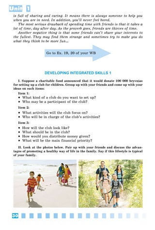30
Unit 1
is full of sharing and caring. It means there is always someone to help you
when you are in need. In addition, you’ll never feel bored.
The most serious drawback of spending time with friends is that it takes a
lot of time, day after day. As the proverb goes, friends are thieves of time.
Another negative thing is that some friends can’t share your interests to
the fullest. They may find them strange and sometimes try to make you do
what they think to be more fun…
Go to Ex. 19, 20 of your WB
DEVELOPING INTEGRATED SKILLS 1
I. Suppose a charitable fund announced that it would donate 100 000 hryvnias
for setting up a club for children. Group up with your friends and come up with your
ideas on such items:
Item 1:
 What kind of a club do you want to set up?
 Who may be a participant of the club?
Item 2:
 What activities will the club focus on?
 Who will be in charge of the club’s activities?
Item 3:
 How will the club look like?
 What should be in the club?
 How would you distribute money given?
 What will be the main financial priority?
II. Look at the photos below. Pair up with your friends and discuss the advan-
tages of promoting a healthy way of life in the family. Say if this lifestyle is typical
of your family.
 