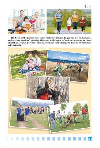 31
1.4
III. Look at the photos from some Families’ Albums. In groups of 4 or 5, discuss
and say how families’ spending time out in the open influences children’s environ-
mental awareness. Say what else may be done in the family to become environmen-
tally friendly.
 