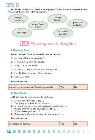 32
Unit 1
IV. In the whole class, make a mini-project: What makes a teenager happy.
Think and discuss the following aspects:
teenage
friends
new outfit
favourite
pastime
up-to-date
gadgets
family
members
a significant
other
1.5. My progress in English
I. Grammar Smart
Fill in the right forms of the verbs to be or to have.
1. ... your elder sister married?
2. My father ... been to Canada.
3. Why ... I in the photo?
4. My mum ... on a visit to her in-laws then.
5. I ... looking for a part-time job now.
6. Let’s ... a rest.
Check if you can:
use correct grammatical forms in context. Yes No
II. Word Smart
Add one word to each sentence in the blank.
1. My father’s brother is my … .
2. I’m going to follow in my mum’s … .
3. My aunt is a surgeon, she performs complicated … .
4. Please answer all the questions of the … .
5. What makes you feel …?
6. Calm down, there is no point in losing your … .
Check if you can:
use words in context. Yes No
 