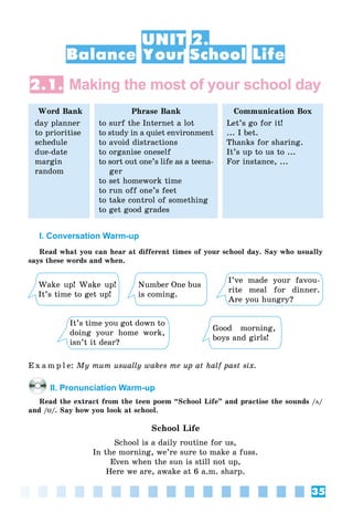35
UNIT 2.
Balance Your School Life
2.1. Making the most of your school day
Word Bank
day planner
to prioritise
schedule
due-date
margin
random
Phrase Bank
to surf the Internet a lot
to study in a quiet environment
to avoid distractions
to organise oneself
to sort out one’s life as a teena-
ger
to set homework time
to run off one’s feet
to take control of something
to get good grades
Communication Box
Let’s go for it!
... I bet.
Thanks for sharing.
It’s up to us to ...
For instance, ...
I. Conversation Warm-up
Read what you can hear at different times of your school day. Say who usually
says these words and when.
Wake up! Wake up!
It’s time to get up!
It’s time you got down to
doing your home work,
isn’t it dear?
Number One bus
is coming.
Good morning,
boys and girls!
I’ve made your favou-
rite meal for dinner.
Are you hungry?
E x a m p l e: My mum usually wakes me up at half past six.
II. Pronunciation Warm-up
Read the extract from the teen poem “School Life” and practise the sounds /öö/
and /UU/. Say how you look at school.
School Life
School is a daily routine for us,
In the morning, we’re sure to make a fuss.
Even when the sun is still not up,
Here we are, awake at 6 a.m. sharp.
 