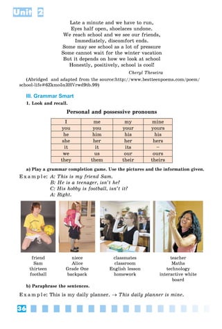 36
Unit 2
Late a minute and we have to run,
Eyes half open, shoelaces undone.
We reach school and we see our friends,
Immediately, discomfort ends.
Some may see school as a lot of pressure
Some cannot wait for the winter vacation
But it depends on how we look at school
Honestly, positively, school is cool!
Cheryl Theseira
(Abridged and adapted from the source:http://www.bestteenpoems.com/poem/
school-life#6Zkmo5x3HVrwd9tb.99)
III. Grammar Smart
1. Look and recall.
Personal and possessive pronouns
I me my mine
you you your yours
he him his his
she her her hers
it it its –
we us our ours
they them their theirs
a) Play a grammar completion game. Use the pictures and the information given.
E x a m p l e: A: This is my friend Sam.
B: He is a teenager, isn’t he?
C: His hobby is football, isn’t it?
A: Right.
friend
Sam
thirteen
football
niece
Alice
Grade One
backpack
classmates
classroom
English lesson
homework
teacher
Maths
technology
interactive white
board
b) Paraphrase the sentences.
E x a m p l e: This is my daily planner.  This daily planner is mine.
 