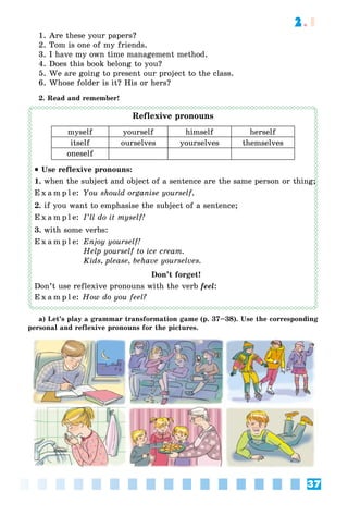 37
2.1
1. Are these your papers?
2. Tom is one of my friends.
3. I have my own time management method.
4. Does this book belong to you?
5. We are going to present our project to the class.
6. Whose folder is it? His or hers?
2. Read and remember!
Reflexive pronouns
myself yourself himself herself
itself ourselves yourselves themselves
oneself
 Use reflexive pronouns:
1. when the subject and object of a sentence are the same person or thing;
E x a m p l e: You should organise yourself.
2. if you want to emphasise the subject of a sentence;
E x a m p l e: I’ll do it myself!
3. with some verbs:
E x a m p l e: Enjoy yourself!
Help yourself to ice cream.
Kids, please, behave yourselves.
Don’t forget!
Don’t use reflexive pronouns with the verb feel:
E x a m p l e: How do you feel?
a) Let’s play a grammar transformation game (p. 37–38). Use the corresponding
personal and reflexive pronouns for the pictures.
;;
 