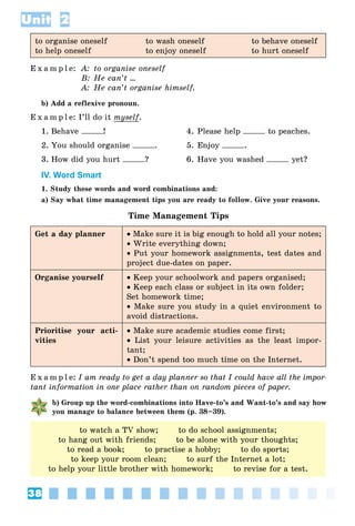 38
Unit 2
to organise oneself to wash oneself to behave oneself
to help oneself to enjoy oneself to hurt oneself
E x a m p l e: A: to organise oneself
B: He can’t ...
A: He can’t organise himself.
b) Add a reflexive pronoun.
E x a m p l e: I’ll do it myselfy .
1. Behave ! 4. Please help to peaches.
2. You should organise . 5. Enjoy .
3. How did you hurt ? 6. Have you washed yet?
IV. Word Smart
1. Study these words and word combinations and:
a) Say what time management tips you are ready to follow. Give your reasons.
Time Management Tips
Get a day planner  Make sure it is big enough to hold all your notes;
 Write everything down;
 Put your homework assignments, test dates and
project due-dates on paper.
Organise yourself  Keep your schoolwork and papers organised;
 Keep each class or subject in its own folder;
Set homework time;
 Make sure you study in a quiet environment to
avoid distractions.
Prioritise your acti-
vities
 Make sure academic studies come first;
 List your leisure activities as the least impor-
tant;
 Don’t spend too much time on the Internet.
E x a m p l e: I am ready to get a day planner so that I could have all the impor-
tant information in one place rather than on random pieces of paper.
b) Group up the word-combinations into Have-to’s and Want-to’s and say how
you manage to balance between them (p. 38–39).
to watch a TV show; to do school assignments;
to hang out with friends; to be alone with your thoughts;
to read a book; to practise a hobby; to do sports;
to keep your room clean; to surf the Internet a lot;
to help your little brother with homework; to revise for a test.
 